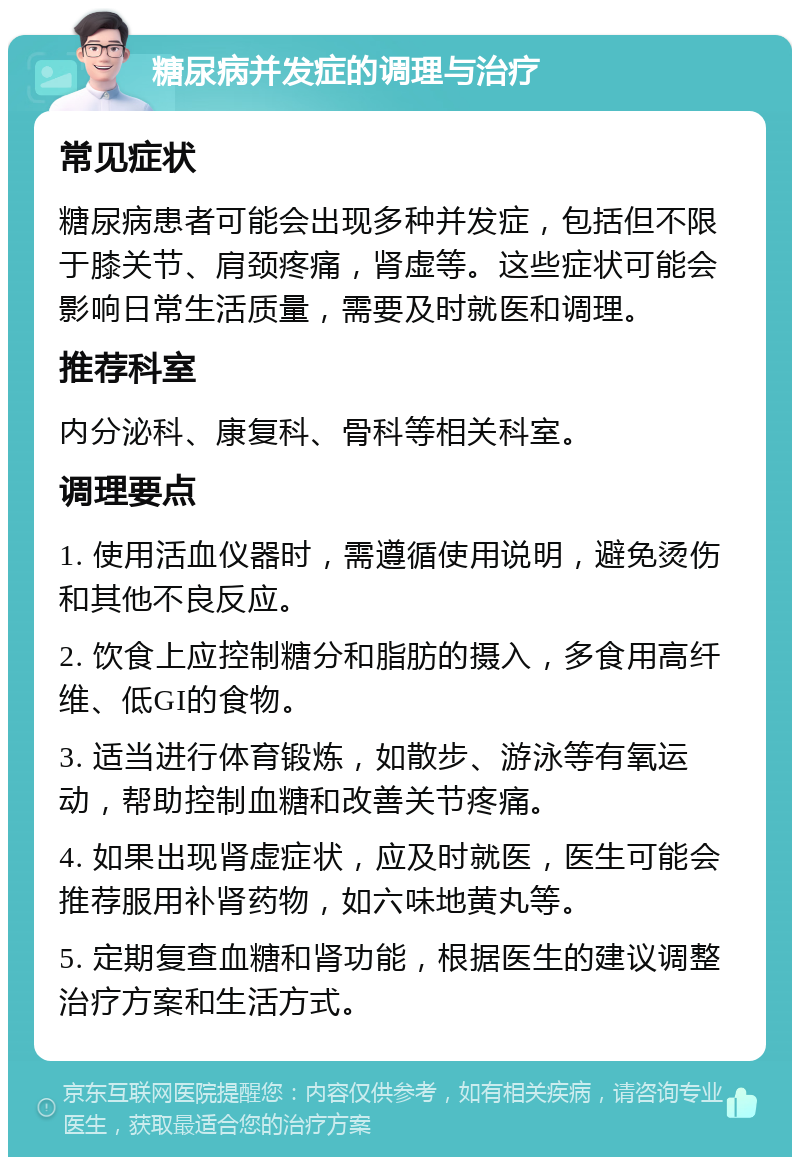 糖尿病并发症的调理与治疗 常见症状 糖尿病患者可能会出现多种并发症，包括但不限于膝关节、肩颈疼痛，肾虚等。这些症状可能会影响日常生活质量，需要及时就医和调理。 推荐科室 内分泌科、康复科、骨科等相关科室。 调理要点 1. 使用活血仪器时，需遵循使用说明，避免烫伤和其他不良反应。 2. 饮食上应控制糖分和脂肪的摄入，多食用高纤维、低GI的食物。 3. 适当进行体育锻炼，如散步、游泳等有氧运动，帮助控制血糖和改善关节疼痛。 4. 如果出现肾虚症状，应及时就医，医生可能会推荐服用补肾药物，如六味地黄丸等。 5. 定期复查血糖和肾功能，根据医生的建议调整治疗方案和生活方式。