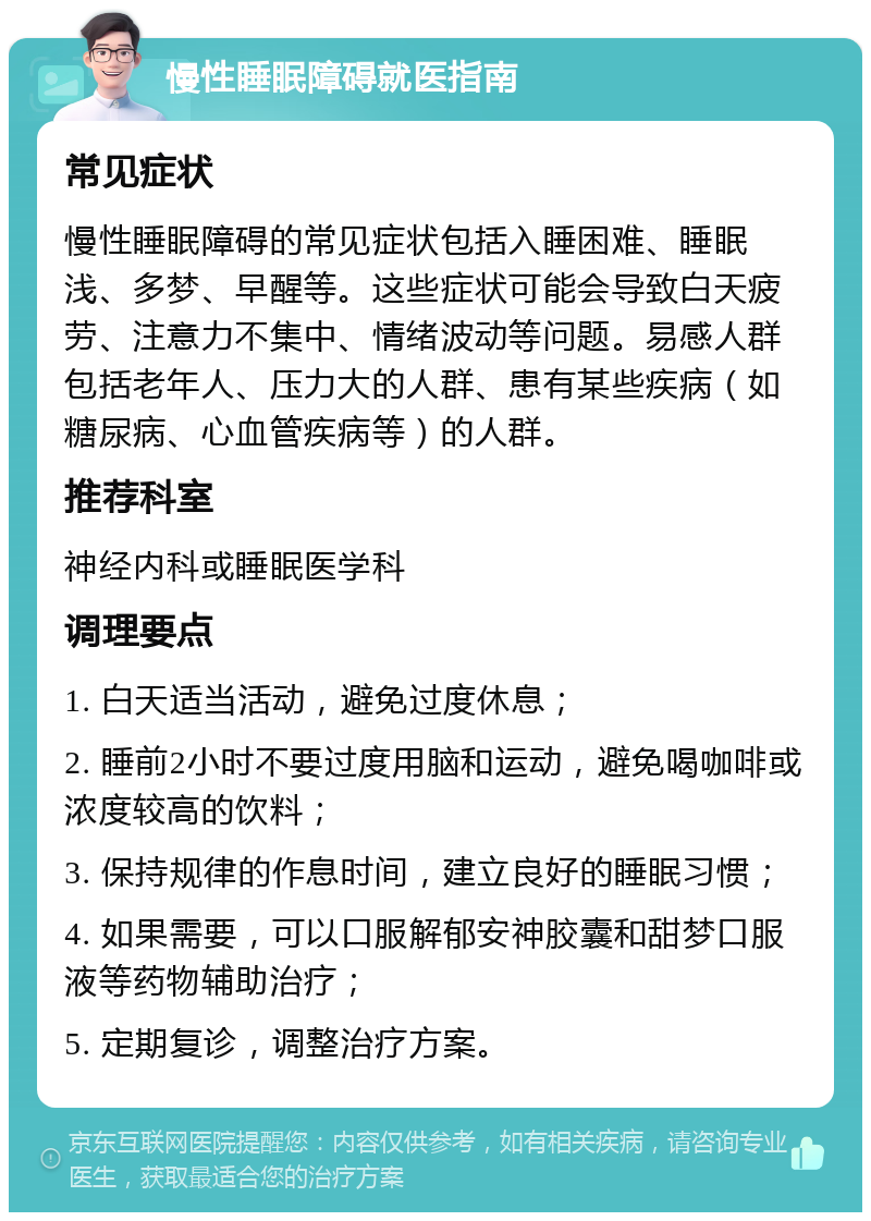 慢性睡眠障碍就医指南 常见症状 慢性睡眠障碍的常见症状包括入睡困难、睡眠浅、多梦、早醒等。这些症状可能会导致白天疲劳、注意力不集中、情绪波动等问题。易感人群包括老年人、压力大的人群、患有某些疾病（如糖尿病、心血管疾病等）的人群。 推荐科室 神经内科或睡眠医学科 调理要点 1. 白天适当活动，避免过度休息； 2. 睡前2小时不要过度用脑和运动，避免喝咖啡或浓度较高的饮料； 3. 保持规律的作息时间，建立良好的睡眠习惯； 4. 如果需要，可以口服解郁安神胶囊和甜梦口服液等药物辅助治疗； 5. 定期复诊，调整治疗方案。