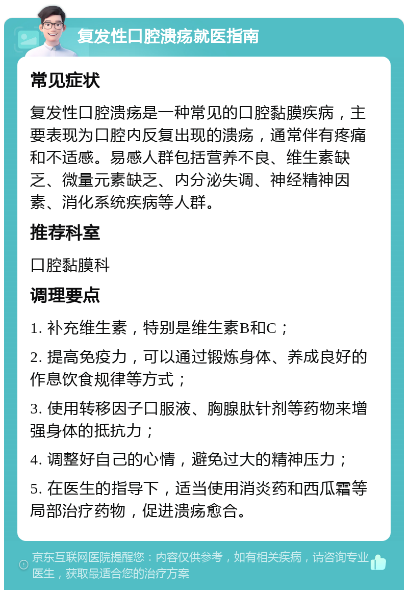 复发性口腔溃疡就医指南 常见症状 复发性口腔溃疡是一种常见的口腔黏膜疾病，主要表现为口腔内反复出现的溃疡，通常伴有疼痛和不适感。易感人群包括营养不良、维生素缺乏、微量元素缺乏、内分泌失调、神经精神因素、消化系统疾病等人群。 推荐科室 口腔黏膜科 调理要点 1. 补充维生素，特别是维生素B和C； 2. 提高免疫力，可以通过锻炼身体、养成良好的作息饮食规律等方式； 3. 使用转移因子口服液、胸腺肽针剂等药物来增强身体的抵抗力； 4. 调整好自己的心情，避免过大的精神压力； 5. 在医生的指导下，适当使用消炎药和西瓜霜等局部治疗药物，促进溃疡愈合。