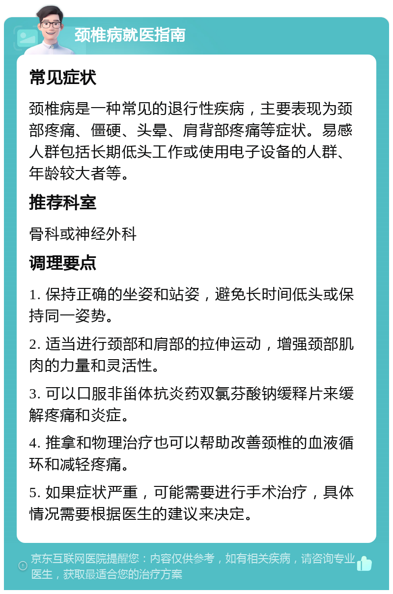 颈椎病就医指南 常见症状 颈椎病是一种常见的退行性疾病，主要表现为颈部疼痛、僵硬、头晕、肩背部疼痛等症状。易感人群包括长期低头工作或使用电子设备的人群、年龄较大者等。 推荐科室 骨科或神经外科 调理要点 1. 保持正确的坐姿和站姿，避免长时间低头或保持同一姿势。 2. 适当进行颈部和肩部的拉伸运动，增强颈部肌肉的力量和灵活性。 3. 可以口服非甾体抗炎药双氯芬酸钠缓释片来缓解疼痛和炎症。 4. 推拿和物理治疗也可以帮助改善颈椎的血液循环和减轻疼痛。 5. 如果症状严重，可能需要进行手术治疗，具体情况需要根据医生的建议来决定。