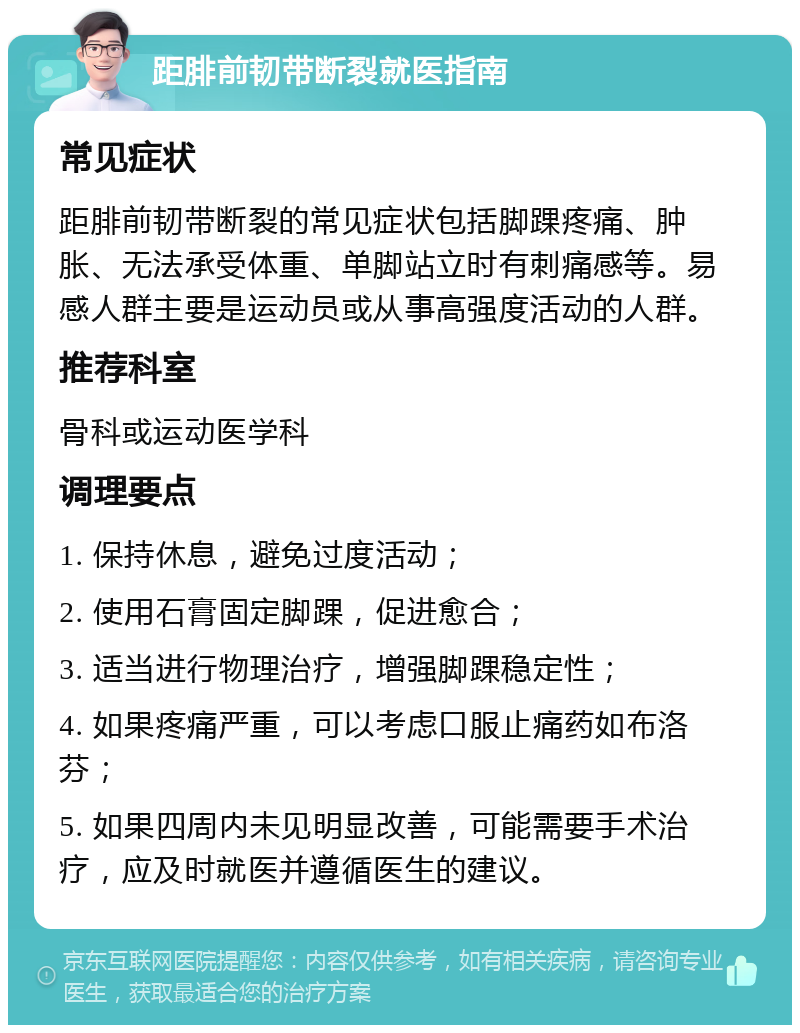 距腓前韧带断裂就医指南 常见症状 距腓前韧带断裂的常见症状包括脚踝疼痛、肿胀、无法承受体重、单脚站立时有刺痛感等。易感人群主要是运动员或从事高强度活动的人群。 推荐科室 骨科或运动医学科 调理要点 1. 保持休息，避免过度活动； 2. 使用石膏固定脚踝，促进愈合； 3. 适当进行物理治疗，增强脚踝稳定性； 4. 如果疼痛严重，可以考虑口服止痛药如布洛芬； 5. 如果四周内未见明显改善，可能需要手术治疗，应及时就医并遵循医生的建议。