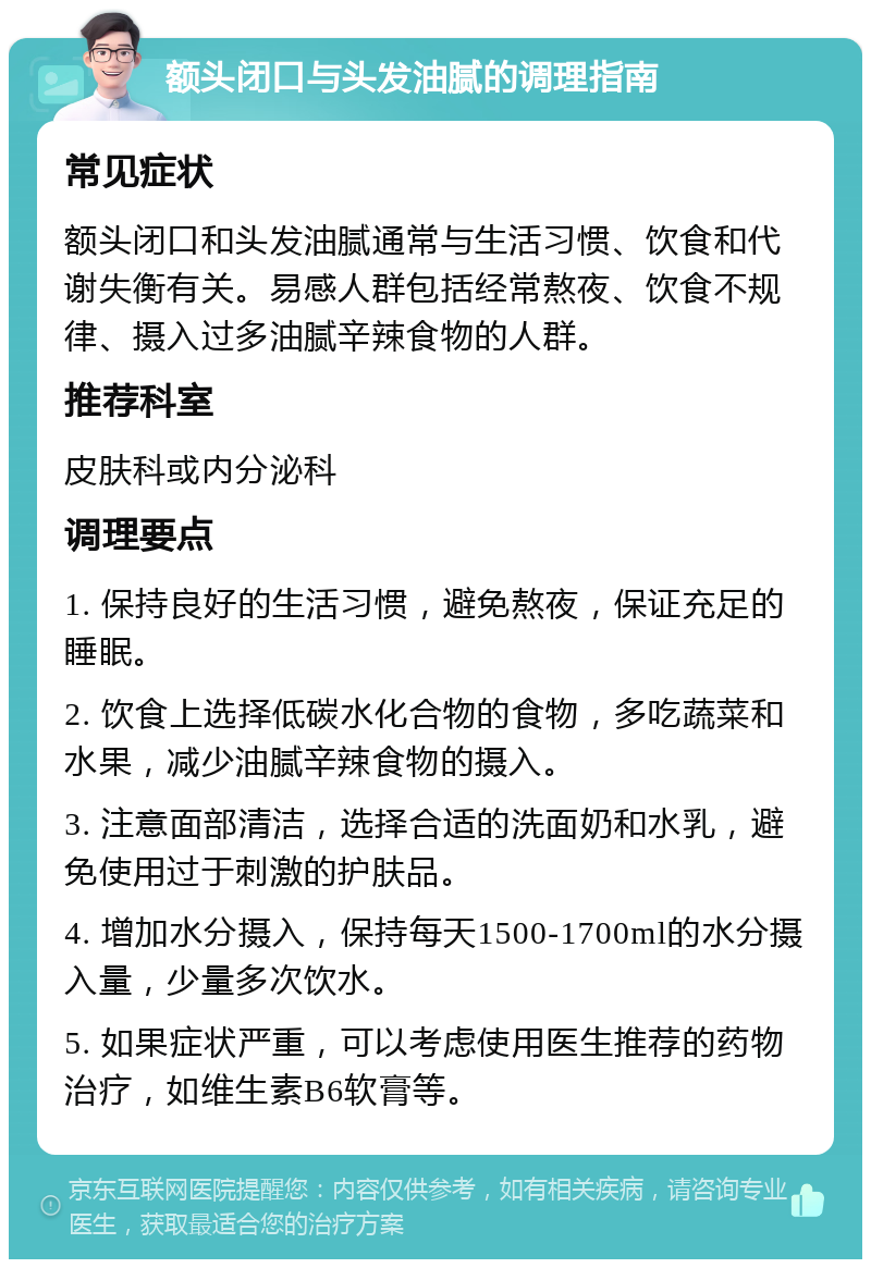 额头闭口与头发油腻的调理指南 常见症状 额头闭口和头发油腻通常与生活习惯、饮食和代谢失衡有关。易感人群包括经常熬夜、饮食不规律、摄入过多油腻辛辣食物的人群。 推荐科室 皮肤科或内分泌科 调理要点 1. 保持良好的生活习惯，避免熬夜，保证充足的睡眠。 2. 饮食上选择低碳水化合物的食物，多吃蔬菜和水果，减少油腻辛辣食物的摄入。 3. 注意面部清洁，选择合适的洗面奶和水乳，避免使用过于刺激的护肤品。 4. 增加水分摄入，保持每天1500-1700ml的水分摄入量，少量多次饮水。 5. 如果症状严重，可以考虑使用医生推荐的药物治疗，如维生素B6软膏等。