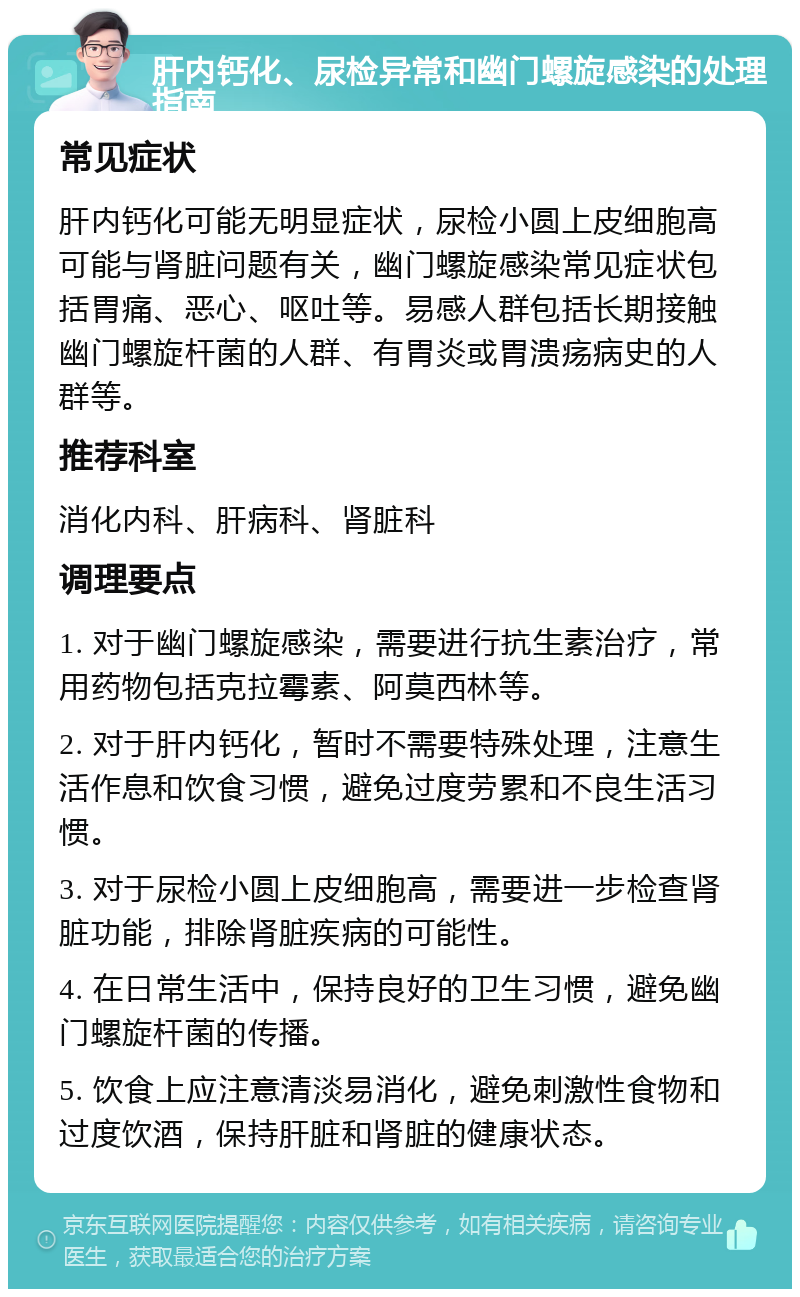 肝内钙化、尿检异常和幽门螺旋感染的处理指南 常见症状 肝内钙化可能无明显症状，尿检小圆上皮细胞高可能与肾脏问题有关，幽门螺旋感染常见症状包括胃痛、恶心、呕吐等。易感人群包括长期接触幽门螺旋杆菌的人群、有胃炎或胃溃疡病史的人群等。 推荐科室 消化内科、肝病科、肾脏科 调理要点 1. 对于幽门螺旋感染，需要进行抗生素治疗，常用药物包括克拉霉素、阿莫西林等。 2. 对于肝内钙化，暂时不需要特殊处理，注意生活作息和饮食习惯，避免过度劳累和不良生活习惯。 3. 对于尿检小圆上皮细胞高，需要进一步检查肾脏功能，排除肾脏疾病的可能性。 4. 在日常生活中，保持良好的卫生习惯，避免幽门螺旋杆菌的传播。 5. 饮食上应注意清淡易消化，避免刺激性食物和过度饮酒，保持肝脏和肾脏的健康状态。