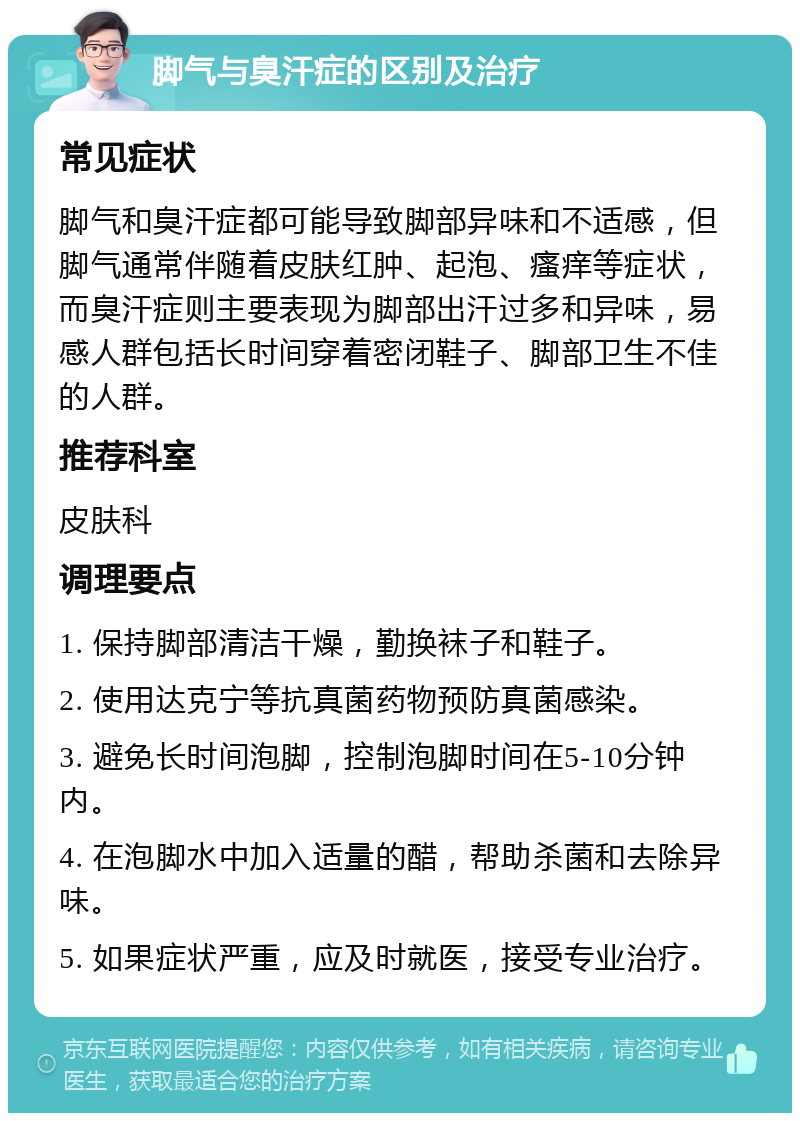 脚气与臭汗症的区别及治疗 常见症状 脚气和臭汗症都可能导致脚部异味和不适感，但脚气通常伴随着皮肤红肿、起泡、瘙痒等症状，而臭汗症则主要表现为脚部出汗过多和异味，易感人群包括长时间穿着密闭鞋子、脚部卫生不佳的人群。 推荐科室 皮肤科 调理要点 1. 保持脚部清洁干燥，勤换袜子和鞋子。 2. 使用达克宁等抗真菌药物预防真菌感染。 3. 避免长时间泡脚，控制泡脚时间在5-10分钟内。 4. 在泡脚水中加入适量的醋，帮助杀菌和去除异味。 5. 如果症状严重，应及时就医，接受专业治疗。