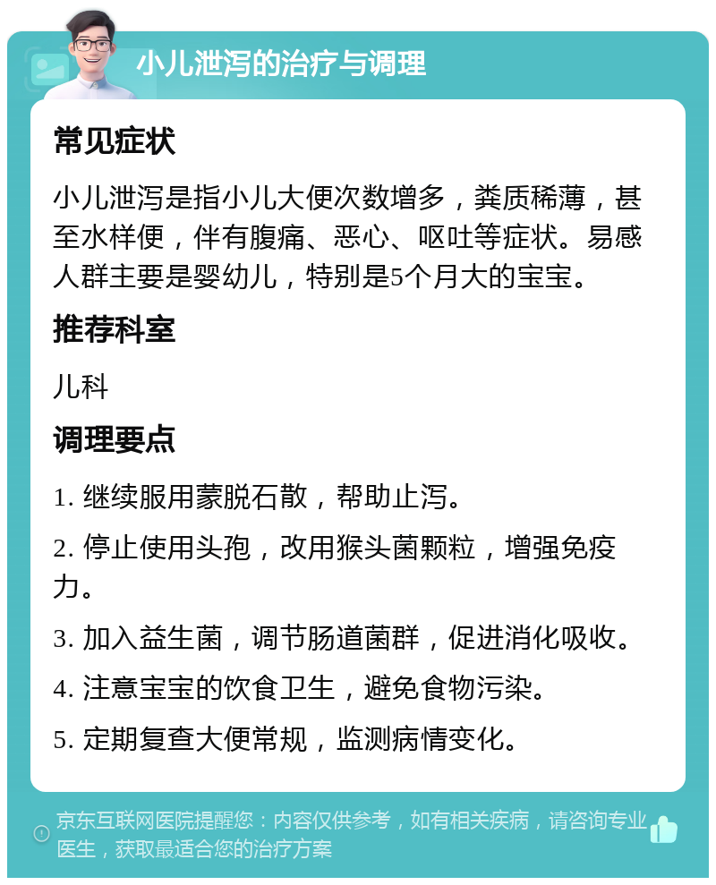 小儿泄泻的治疗与调理 常见症状 小儿泄泻是指小儿大便次数增多，粪质稀薄，甚至水样便，伴有腹痛、恶心、呕吐等症状。易感人群主要是婴幼儿，特别是5个月大的宝宝。 推荐科室 儿科 调理要点 1. 继续服用蒙脱石散，帮助止泻。 2. 停止使用头孢，改用猴头菌颗粒，增强免疫力。 3. 加入益生菌，调节肠道菌群，促进消化吸收。 4. 注意宝宝的饮食卫生，避免食物污染。 5. 定期复查大便常规，监测病情变化。