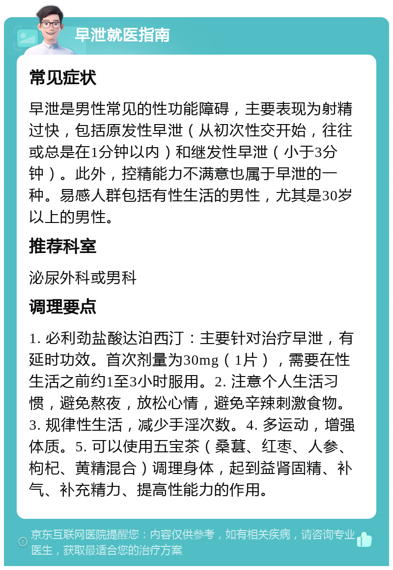 早泄就医指南 常见症状 早泄是男性常见的性功能障碍，主要表现为射精过快，包括原发性早泄（从初次性交开始，往往或总是在1分钟以内）和继发性早泄（小于3分钟）。此外，控精能力不满意也属于早泄的一种。易感人群包括有性生活的男性，尤其是30岁以上的男性。 推荐科室 泌尿外科或男科 调理要点 1. 必利劲盐酸达泊西汀：主要针对治疗早泄，有延时功效。首次剂量为30mg（1片），需要在性生活之前约1至3小时服用。2. 注意个人生活习惯，避免熬夜，放松心情，避免辛辣刺激食物。3. 规律性生活，减少手淫次数。4. 多运动，增强体质。5. 可以使用五宝茶（桑葚、红枣、人参、枸杞、黄精混合）调理身体，起到益肾固精、补气、补充精力、提高性能力的作用。