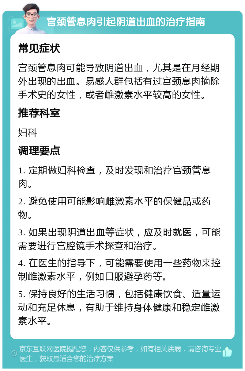 宫颈管息肉引起阴道出血的治疗指南 常见症状 宫颈管息肉可能导致阴道出血，尤其是在月经期外出现的出血。易感人群包括有过宫颈息肉摘除手术史的女性，或者雌激素水平较高的女性。 推荐科室 妇科 调理要点 1. 定期做妇科检查，及时发现和治疗宫颈管息肉。 2. 避免使用可能影响雌激素水平的保健品或药物。 3. 如果出现阴道出血等症状，应及时就医，可能需要进行宫腔镜手术探查和治疗。 4. 在医生的指导下，可能需要使用一些药物来控制雌激素水平，例如口服避孕药等。 5. 保持良好的生活习惯，包括健康饮食、适量运动和充足休息，有助于维持身体健康和稳定雌激素水平。