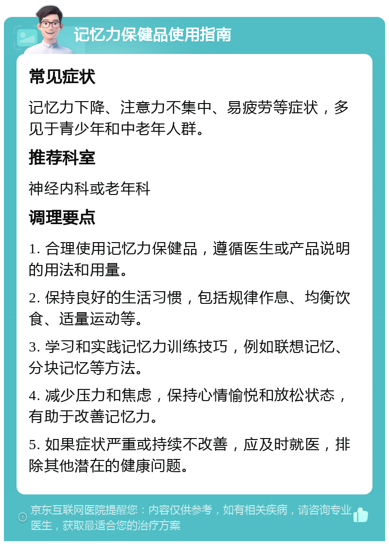 记忆力保健品使用指南 常见症状 记忆力下降、注意力不集中、易疲劳等症状，多见于青少年和中老年人群。 推荐科室 神经内科或老年科 调理要点 1. 合理使用记忆力保健品，遵循医生或产品说明的用法和用量。 2. 保持良好的生活习惯，包括规律作息、均衡饮食、适量运动等。 3. 学习和实践记忆力训练技巧，例如联想记忆、分块记忆等方法。 4. 减少压力和焦虑，保持心情愉悦和放松状态，有助于改善记忆力。 5. 如果症状严重或持续不改善，应及时就医，排除其他潜在的健康问题。