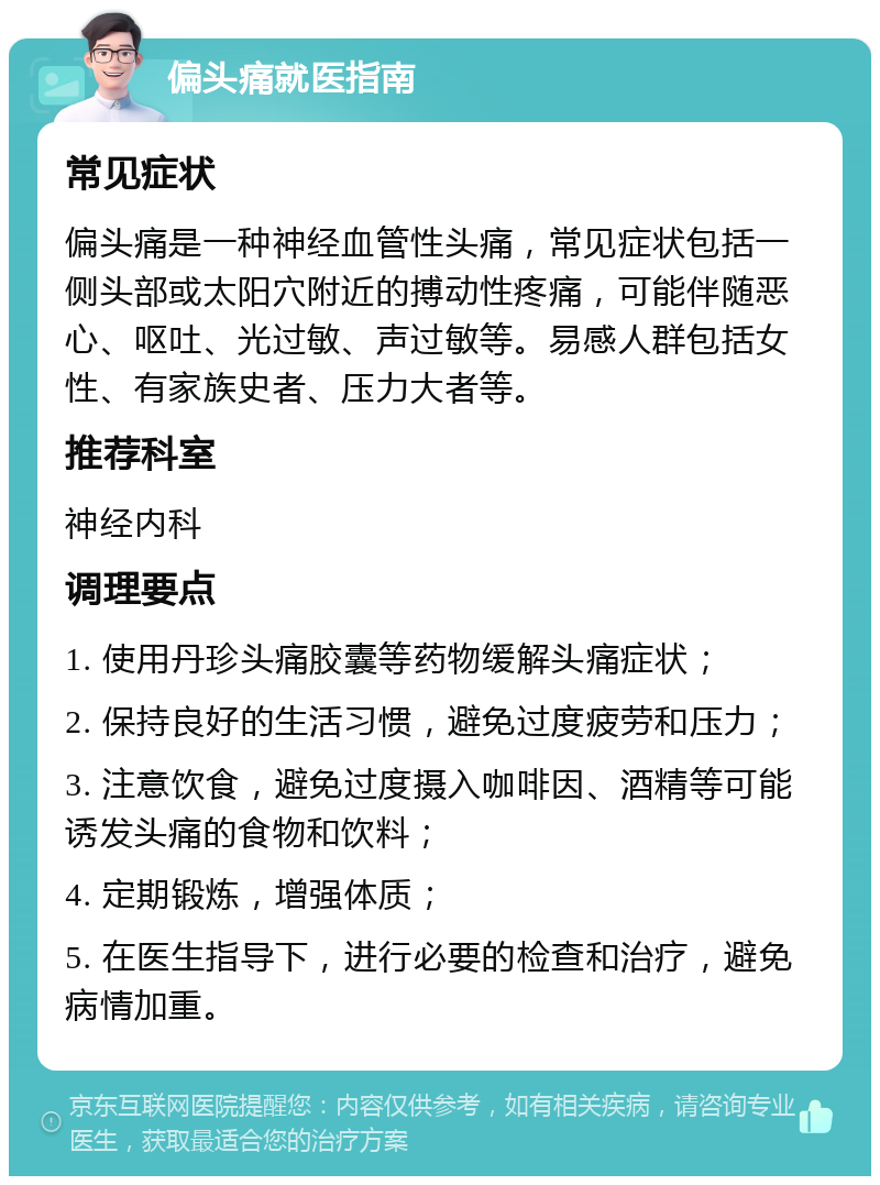 偏头痛就医指南 常见症状 偏头痛是一种神经血管性头痛，常见症状包括一侧头部或太阳穴附近的搏动性疼痛，可能伴随恶心、呕吐、光过敏、声过敏等。易感人群包括女性、有家族史者、压力大者等。 推荐科室 神经内科 调理要点 1. 使用丹珍头痛胶囊等药物缓解头痛症状； 2. 保持良好的生活习惯，避免过度疲劳和压力； 3. 注意饮食，避免过度摄入咖啡因、酒精等可能诱发头痛的食物和饮料； 4. 定期锻炼，增强体质； 5. 在医生指导下，进行必要的检查和治疗，避免病情加重。