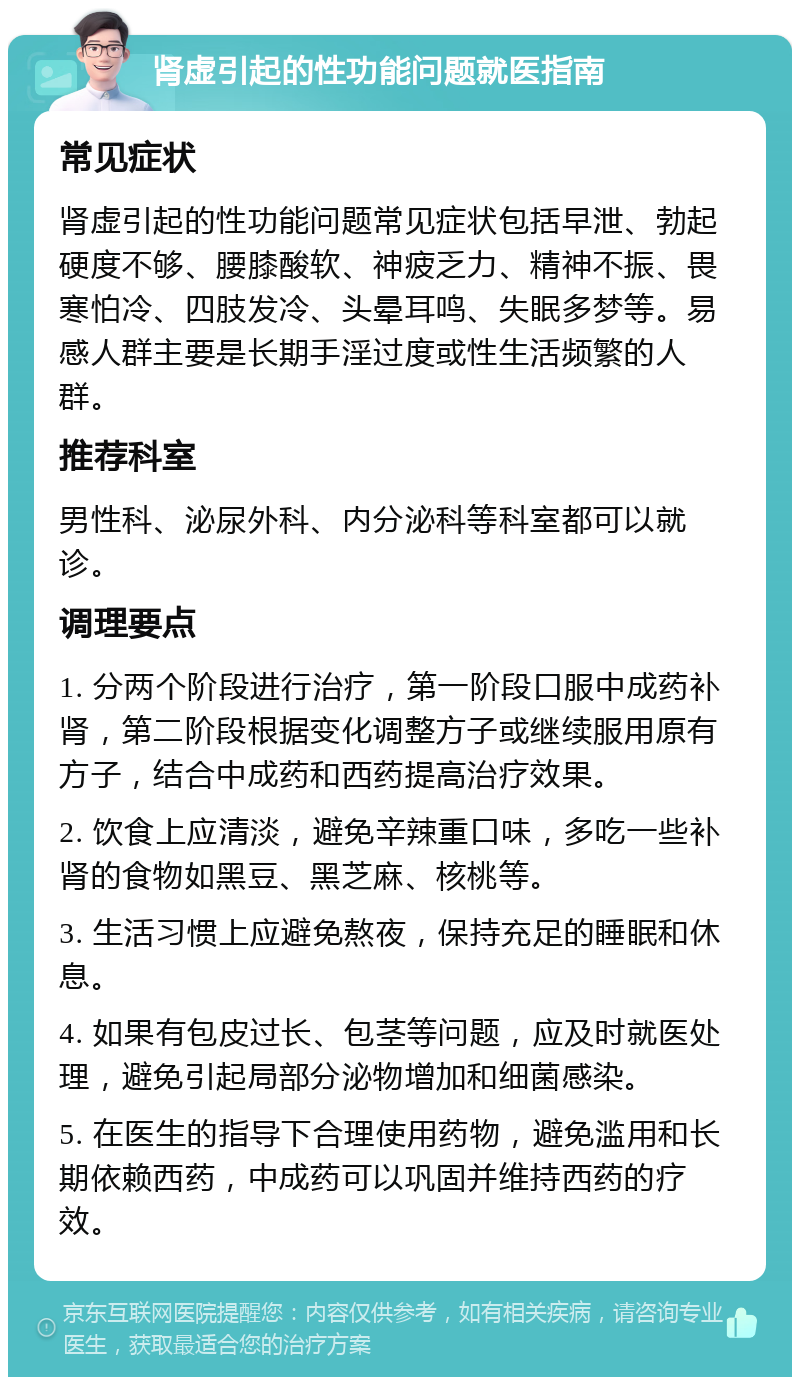 肾虚引起的性功能问题就医指南 常见症状 肾虚引起的性功能问题常见症状包括早泄、勃起硬度不够、腰膝酸软、神疲乏力、精神不振、畏寒怕冷、四肢发冷、头晕耳鸣、失眠多梦等。易感人群主要是长期手淫过度或性生活频繁的人群。 推荐科室 男性科、泌尿外科、内分泌科等科室都可以就诊。 调理要点 1. 分两个阶段进行治疗，第一阶段口服中成药补肾，第二阶段根据变化调整方子或继续服用原有方子，结合中成药和西药提高治疗效果。 2. 饮食上应清淡，避免辛辣重口味，多吃一些补肾的食物如黑豆、黑芝麻、核桃等。 3. 生活习惯上应避免熬夜，保持充足的睡眠和休息。 4. 如果有包皮过长、包茎等问题，应及时就医处理，避免引起局部分泌物增加和细菌感染。 5. 在医生的指导下合理使用药物，避免滥用和长期依赖西药，中成药可以巩固并维持西药的疗效。