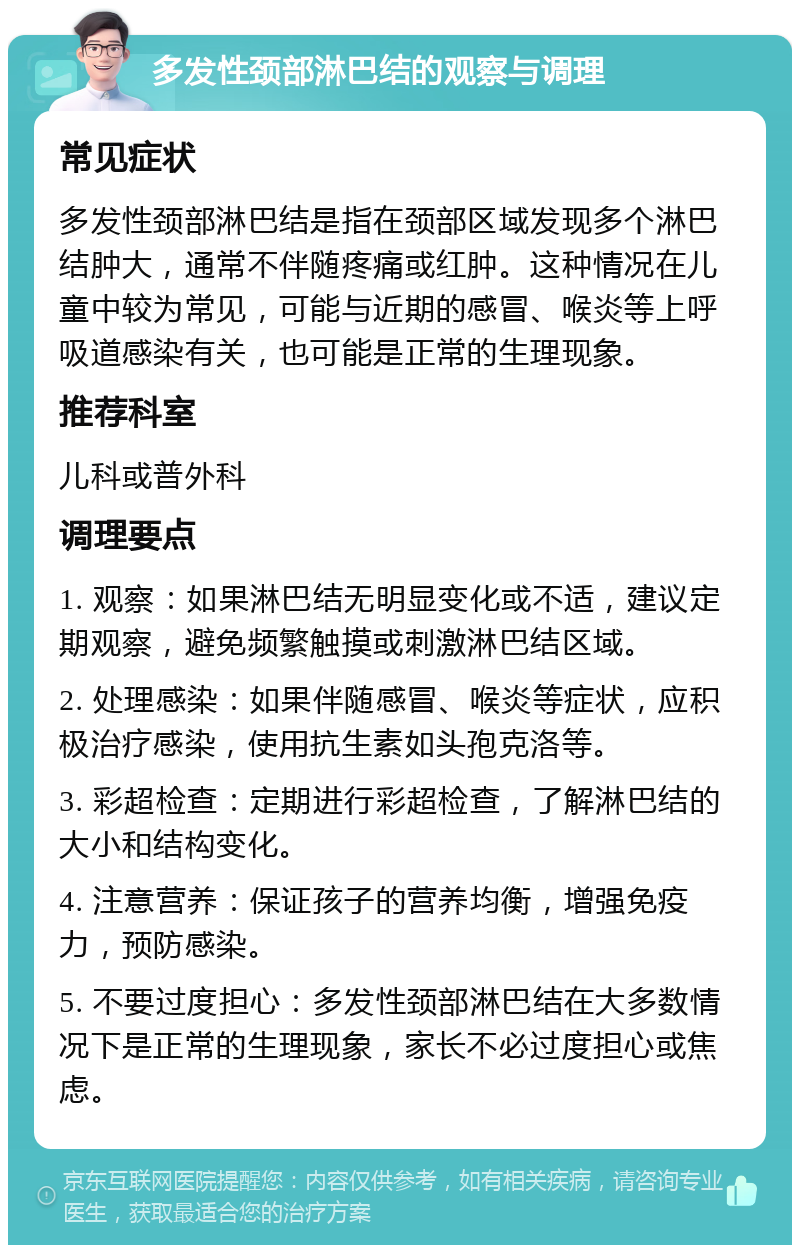 多发性颈部淋巴结的观察与调理 常见症状 多发性颈部淋巴结是指在颈部区域发现多个淋巴结肿大，通常不伴随疼痛或红肿。这种情况在儿童中较为常见，可能与近期的感冒、喉炎等上呼吸道感染有关，也可能是正常的生理现象。 推荐科室 儿科或普外科 调理要点 1. 观察：如果淋巴结无明显变化或不适，建议定期观察，避免频繁触摸或刺激淋巴结区域。 2. 处理感染：如果伴随感冒、喉炎等症状，应积极治疗感染，使用抗生素如头孢克洛等。 3. 彩超检查：定期进行彩超检查，了解淋巴结的大小和结构变化。 4. 注意营养：保证孩子的营养均衡，增强免疫力，预防感染。 5. 不要过度担心：多发性颈部淋巴结在大多数情况下是正常的生理现象，家长不必过度担心或焦虑。