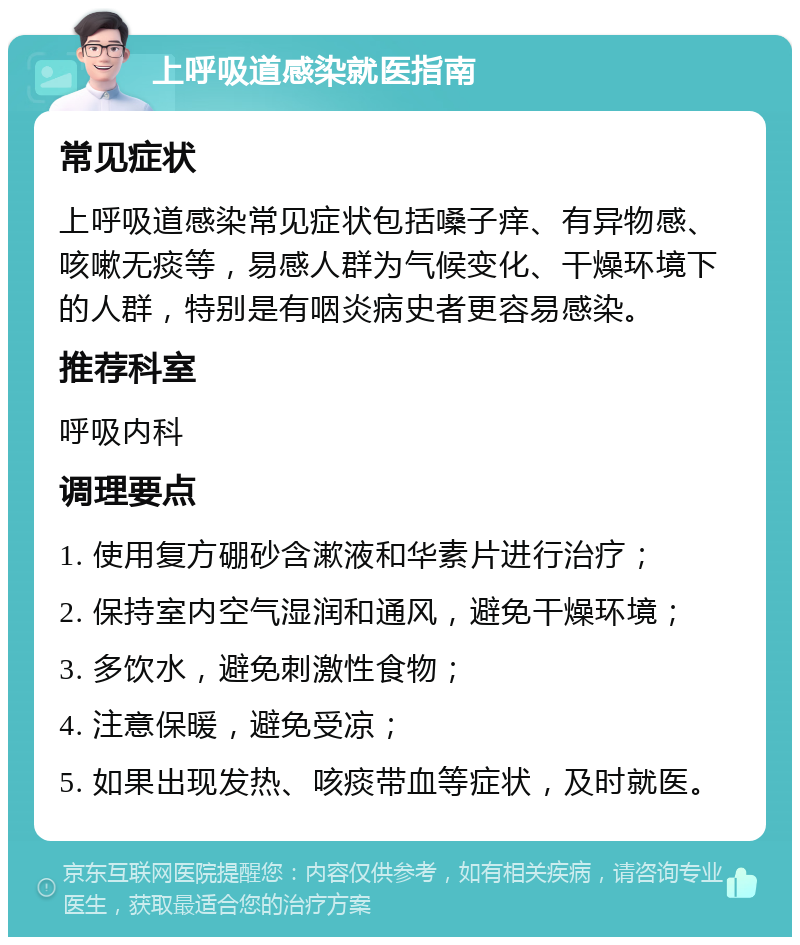 上呼吸道感染就医指南 常见症状 上呼吸道感染常见症状包括嗓子痒、有异物感、咳嗽无痰等，易感人群为气候变化、干燥环境下的人群，特别是有咽炎病史者更容易感染。 推荐科室 呼吸内科 调理要点 1. 使用复方硼砂含漱液和华素片进行治疗； 2. 保持室内空气湿润和通风，避免干燥环境； 3. 多饮水，避免刺激性食物； 4. 注意保暖，避免受凉； 5. 如果出现发热、咳痰带血等症状，及时就医。