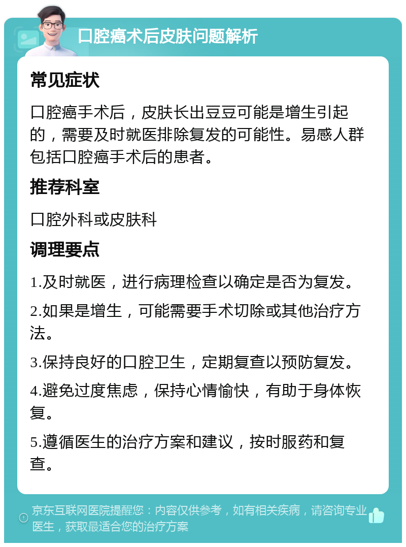 口腔癌术后皮肤问题解析 常见症状 口腔癌手术后，皮肤长出豆豆可能是增生引起的，需要及时就医排除复发的可能性。易感人群包括口腔癌手术后的患者。 推荐科室 口腔外科或皮肤科 调理要点 1.及时就医，进行病理检查以确定是否为复发。 2.如果是增生，可能需要手术切除或其他治疗方法。 3.保持良好的口腔卫生，定期复查以预防复发。 4.避免过度焦虑，保持心情愉快，有助于身体恢复。 5.遵循医生的治疗方案和建议，按时服药和复查。