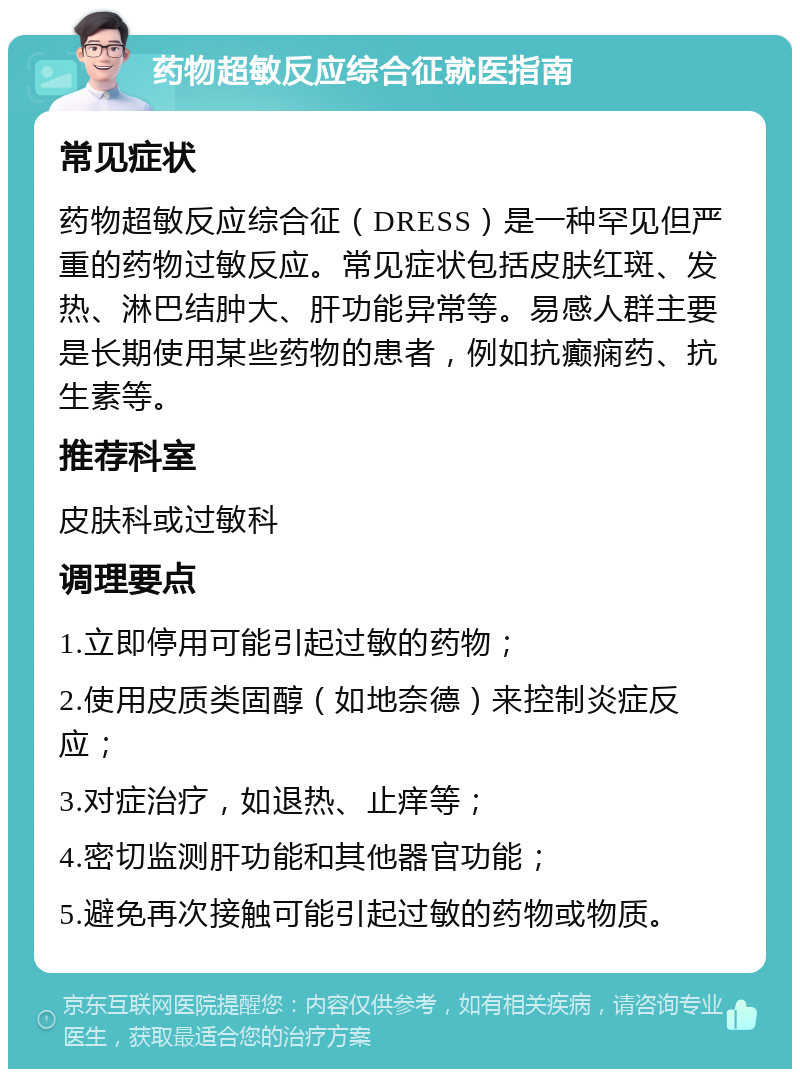 药物超敏反应综合征就医指南 常见症状 药物超敏反应综合征（DRESS）是一种罕见但严重的药物过敏反应。常见症状包括皮肤红斑、发热、淋巴结肿大、肝功能异常等。易感人群主要是长期使用某些药物的患者，例如抗癫痫药、抗生素等。 推荐科室 皮肤科或过敏科 调理要点 1.立即停用可能引起过敏的药物； 2.使用皮质类固醇（如地奈德）来控制炎症反应； 3.对症治疗，如退热、止痒等； 4.密切监测肝功能和其他器官功能； 5.避免再次接触可能引起过敏的药物或物质。