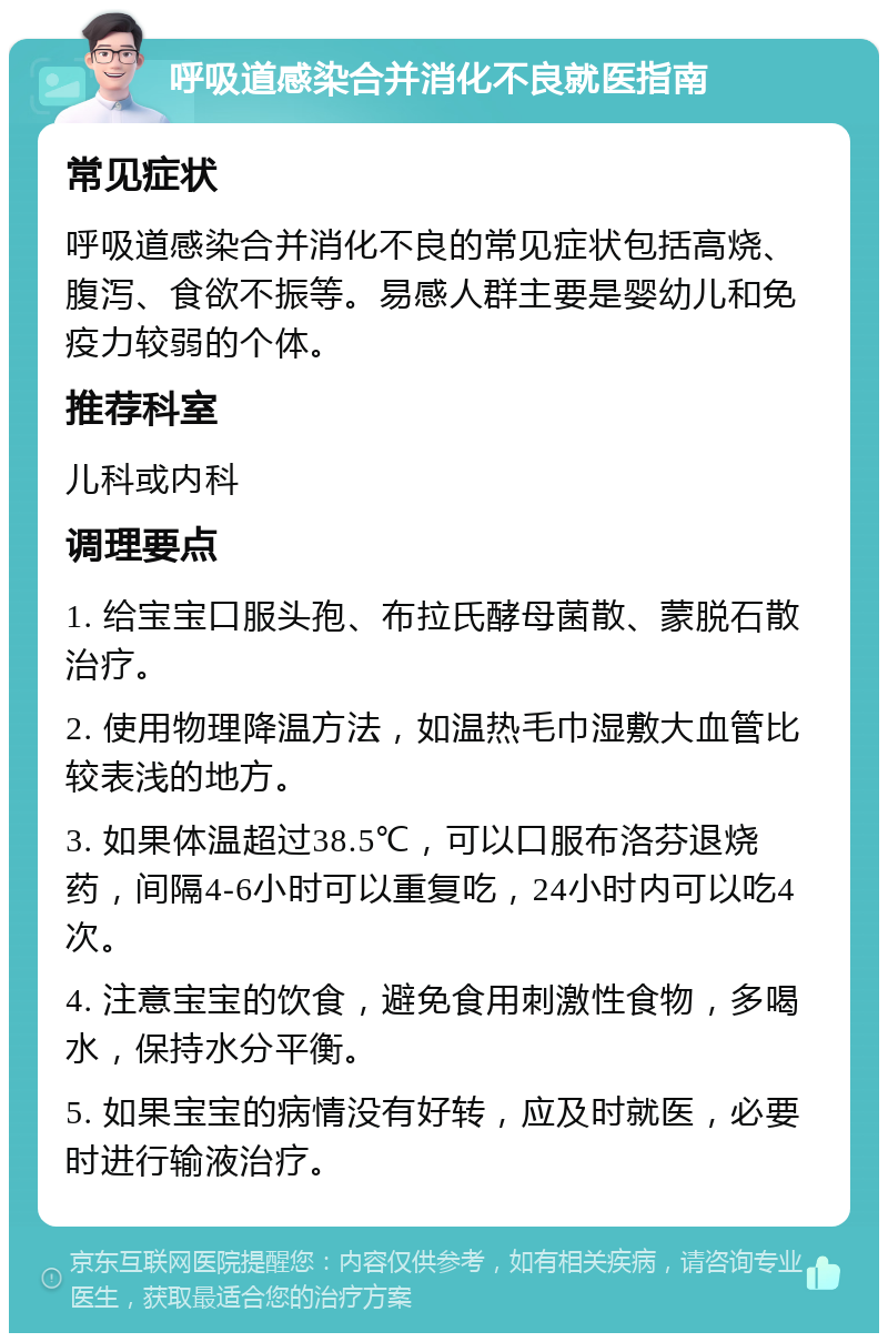 呼吸道感染合并消化不良就医指南 常见症状 呼吸道感染合并消化不良的常见症状包括高烧、腹泻、食欲不振等。易感人群主要是婴幼儿和免疫力较弱的个体。 推荐科室 儿科或内科 调理要点 1. 给宝宝口服头孢、布拉氏酵母菌散、蒙脱石散治疗。 2. 使用物理降温方法，如温热毛巾湿敷大血管比较表浅的地方。 3. 如果体温超过38.5℃，可以口服布洛芬退烧药，间隔4-6小时可以重复吃，24小时内可以吃4次。 4. 注意宝宝的饮食，避免食用刺激性食物，多喝水，保持水分平衡。 5. 如果宝宝的病情没有好转，应及时就医，必要时进行输液治疗。