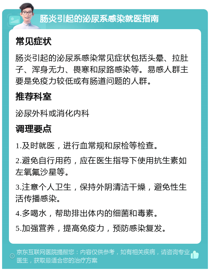 肠炎引起的泌尿系感染就医指南 常见症状 肠炎引起的泌尿系感染常见症状包括头晕、拉肚子、浑身无力、畏寒和尿路感染等。易感人群主要是免疫力较低或有肠道问题的人群。 推荐科室 泌尿外科或消化内科 调理要点 1.及时就医，进行血常规和尿检等检查。 2.避免自行用药，应在医生指导下使用抗生素如左氧氟沙星等。 3.注意个人卫生，保持外阴清洁干燥，避免性生活传播感染。 4.多喝水，帮助排出体内的细菌和毒素。 5.加强营养，提高免疫力，预防感染复发。