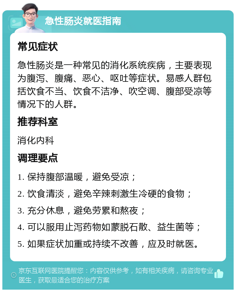 急性肠炎就医指南 常见症状 急性肠炎是一种常见的消化系统疾病，主要表现为腹泻、腹痛、恶心、呕吐等症状。易感人群包括饮食不当、饮食不洁净、吹空调、腹部受凉等情况下的人群。 推荐科室 消化内科 调理要点 1. 保持腹部温暖，避免受凉； 2. 饮食清淡，避免辛辣刺激生冷硬的食物； 3. 充分休息，避免劳累和熬夜； 4. 可以服用止泻药物如蒙脱石散、益生菌等； 5. 如果症状加重或持续不改善，应及时就医。