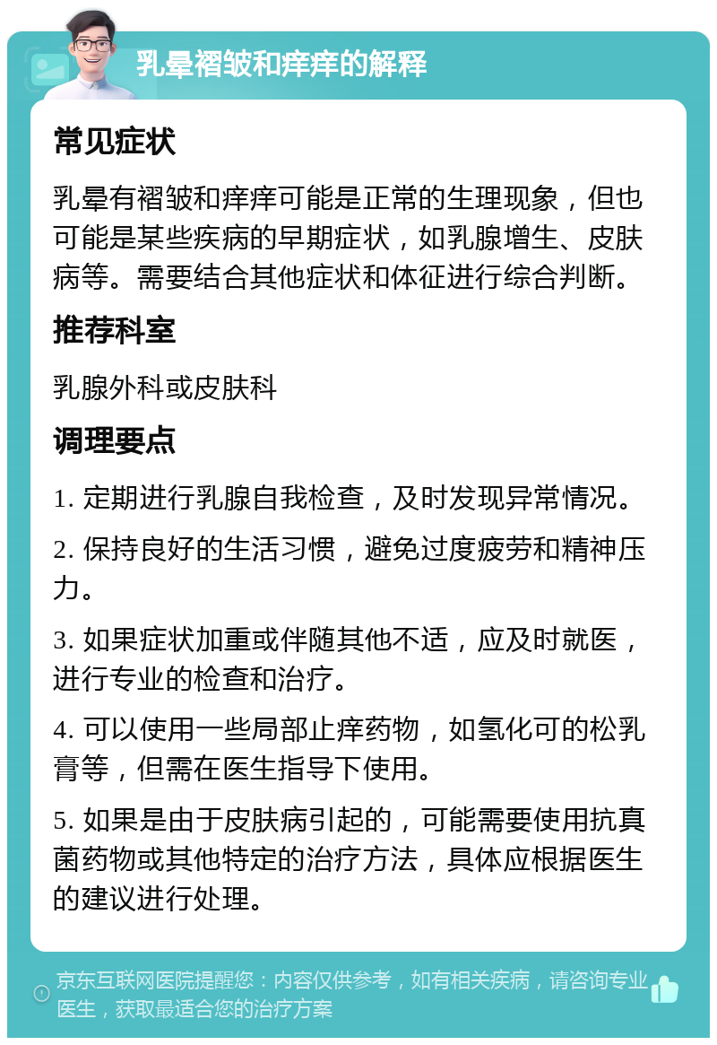 乳晕褶皱和痒痒的解释 常见症状 乳晕有褶皱和痒痒可能是正常的生理现象，但也可能是某些疾病的早期症状，如乳腺增生、皮肤病等。需要结合其他症状和体征进行综合判断。 推荐科室 乳腺外科或皮肤科 调理要点 1. 定期进行乳腺自我检查，及时发现异常情况。 2. 保持良好的生活习惯，避免过度疲劳和精神压力。 3. 如果症状加重或伴随其他不适，应及时就医，进行专业的检查和治疗。 4. 可以使用一些局部止痒药物，如氢化可的松乳膏等，但需在医生指导下使用。 5. 如果是由于皮肤病引起的，可能需要使用抗真菌药物或其他特定的治疗方法，具体应根据医生的建议进行处理。