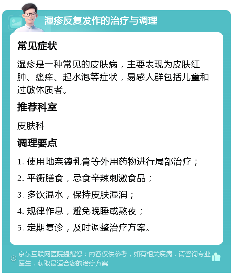 湿疹反复发作的治疗与调理 常见症状 湿疹是一种常见的皮肤病，主要表现为皮肤红肿、瘙痒、起水泡等症状，易感人群包括儿童和过敏体质者。 推荐科室 皮肤科 调理要点 1. 使用地奈德乳膏等外用药物进行局部治疗； 2. 平衡膳食，忌食辛辣刺激食品； 3. 多饮温水，保持皮肤湿润； 4. 规律作息，避免晚睡或熬夜； 5. 定期复诊，及时调整治疗方案。