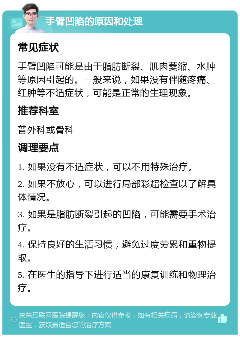 手臂凹陷的原因和处理 常见症状 手臂凹陷可能是由于脂肪断裂、肌肉萎缩、水肿等原因引起的。一般来说，如果没有伴随疼痛、红肿等不适症状，可能是正常的生理现象。 推荐科室 普外科或骨科 调理要点 1. 如果没有不适症状，可以不用特殊治疗。 2. 如果不放心，可以进行局部彩超检查以了解具体情况。 3. 如果是脂肪断裂引起的凹陷，可能需要手术治疗。 4. 保持良好的生活习惯，避免过度劳累和重物提取。 5. 在医生的指导下进行适当的康复训练和物理治疗。