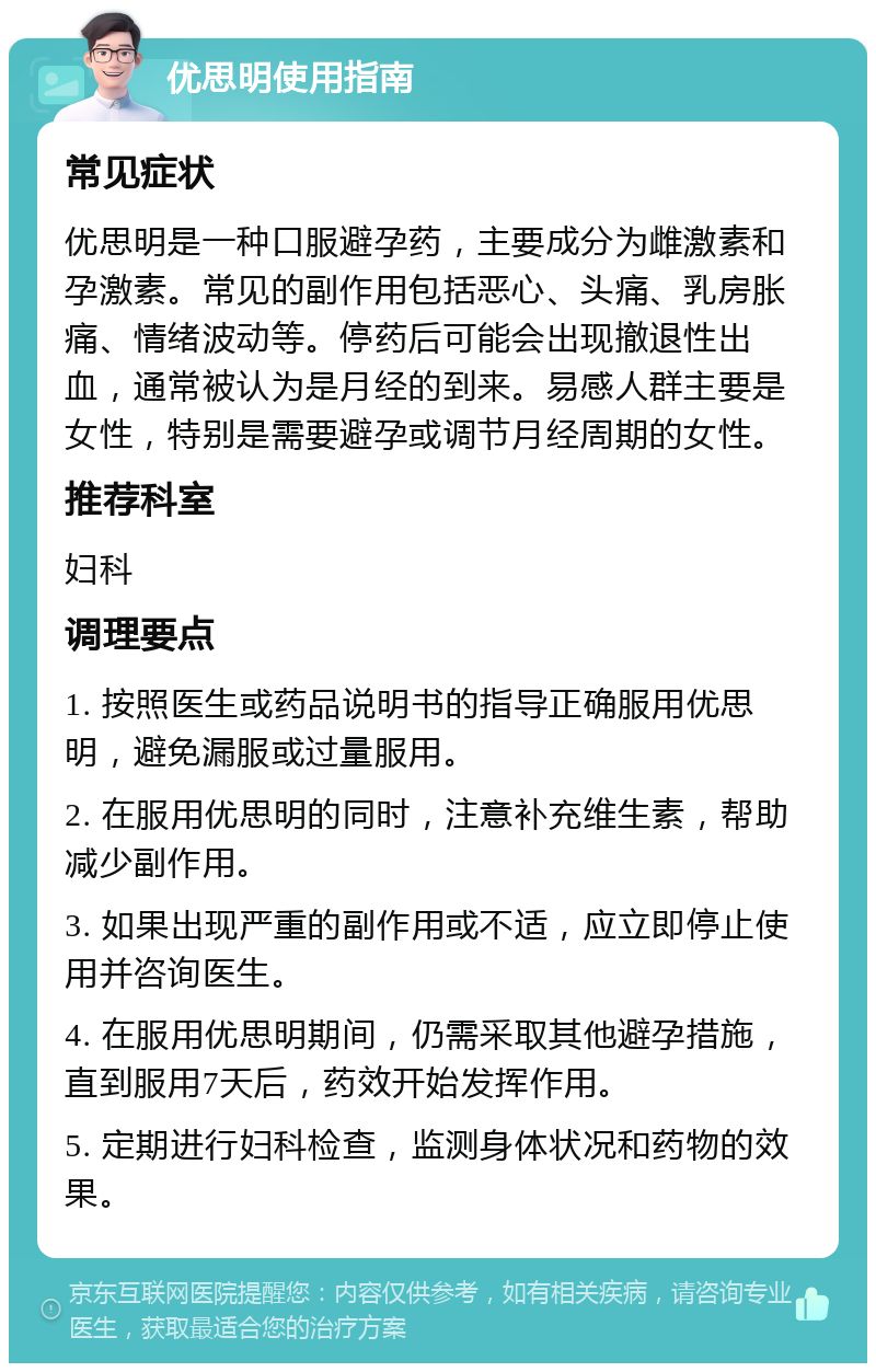 优思明使用指南 常见症状 优思明是一种口服避孕药，主要成分为雌激素和孕激素。常见的副作用包括恶心、头痛、乳房胀痛、情绪波动等。停药后可能会出现撤退性出血，通常被认为是月经的到来。易感人群主要是女性，特别是需要避孕或调节月经周期的女性。 推荐科室 妇科 调理要点 1. 按照医生或药品说明书的指导正确服用优思明，避免漏服或过量服用。 2. 在服用优思明的同时，注意补充维生素，帮助减少副作用。 3. 如果出现严重的副作用或不适，应立即停止使用并咨询医生。 4. 在服用优思明期间，仍需采取其他避孕措施，直到服用7天后，药效开始发挥作用。 5. 定期进行妇科检查，监测身体状况和药物的效果。