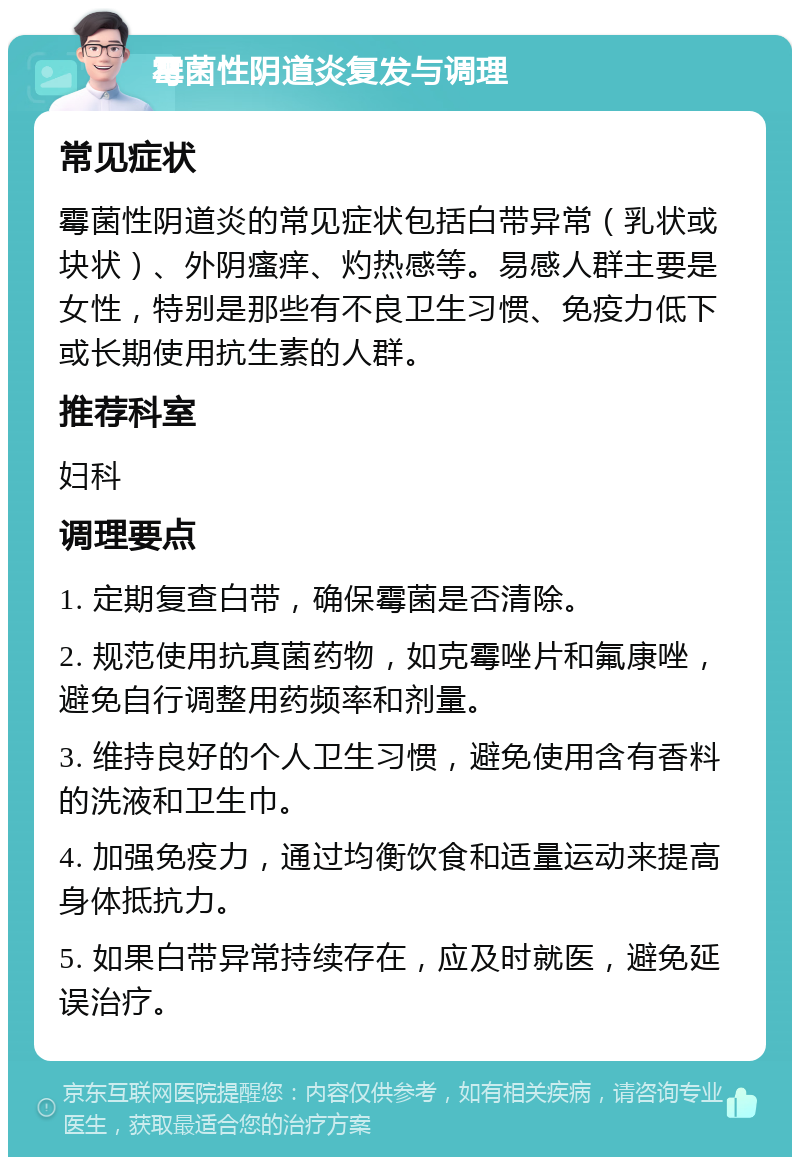 霉菌性阴道炎复发与调理 常见症状 霉菌性阴道炎的常见症状包括白带异常（乳状或块状）、外阴瘙痒、灼热感等。易感人群主要是女性，特别是那些有不良卫生习惯、免疫力低下或长期使用抗生素的人群。 推荐科室 妇科 调理要点 1. 定期复查白带，确保霉菌是否清除。 2. 规范使用抗真菌药物，如克霉唑片和氟康唑，避免自行调整用药频率和剂量。 3. 维持良好的个人卫生习惯，避免使用含有香料的洗液和卫生巾。 4. 加强免疫力，通过均衡饮食和适量运动来提高身体抵抗力。 5. 如果白带异常持续存在，应及时就医，避免延误治疗。