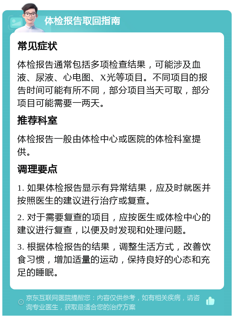 体检报告取回指南 常见症状 体检报告通常包括多项检查结果，可能涉及血液、尿液、心电图、X光等项目。不同项目的报告时间可能有所不同，部分项目当天可取，部分项目可能需要一两天。 推荐科室 体检报告一般由体检中心或医院的体检科室提供。 调理要点 1. 如果体检报告显示有异常结果，应及时就医并按照医生的建议进行治疗或复查。 2. 对于需要复查的项目，应按医生或体检中心的建议进行复查，以便及时发现和处理问题。 3. 根据体检报告的结果，调整生活方式，改善饮食习惯，增加适量的运动，保持良好的心态和充足的睡眠。