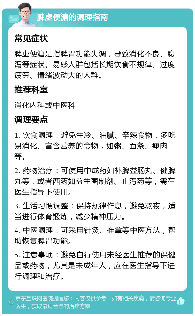 脾虚便溏的调理指南 常见症状 脾虚便溏是指脾胃功能失调，导致消化不良、腹泻等症状。易感人群包括长期饮食不规律、过度疲劳、情绪波动大的人群。 推荐科室 消化内科或中医科 调理要点 1. 饮食调理：避免生冷、油腻、辛辣食物，多吃易消化、富含营养的食物，如粥、面条、瘦肉等。 2. 药物治疗：可使用中成药如补脾益肠丸、健脾丸等，或者西药如益生菌制剂、止泻药等，需在医生指导下使用。 3. 生活习惯调整：保持规律作息，避免熬夜，适当进行体育锻炼，减少精神压力。 4. 中医调理：可采用针灸、推拿等中医方法，帮助恢复脾胃功能。 5. 注意事项：避免自行使用未经医生推荐的保健品或药物，尤其是未成年人，应在医生指导下进行调理和治疗。