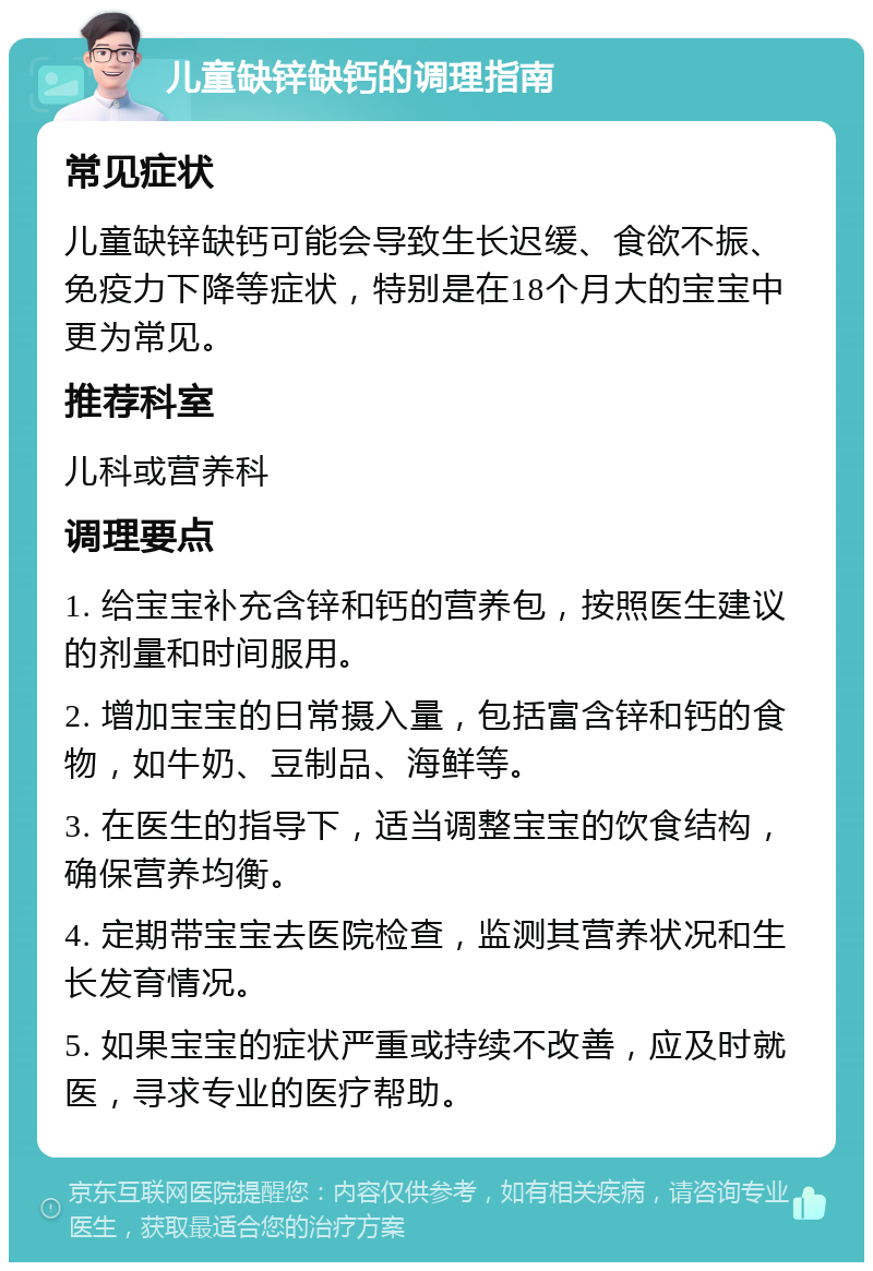 儿童缺锌缺钙的调理指南 常见症状 儿童缺锌缺钙可能会导致生长迟缓、食欲不振、免疫力下降等症状，特别是在18个月大的宝宝中更为常见。 推荐科室 儿科或营养科 调理要点 1. 给宝宝补充含锌和钙的营养包，按照医生建议的剂量和时间服用。 2. 增加宝宝的日常摄入量，包括富含锌和钙的食物，如牛奶、豆制品、海鲜等。 3. 在医生的指导下，适当调整宝宝的饮食结构，确保营养均衡。 4. 定期带宝宝去医院检查，监测其营养状况和生长发育情况。 5. 如果宝宝的症状严重或持续不改善，应及时就医，寻求专业的医疗帮助。