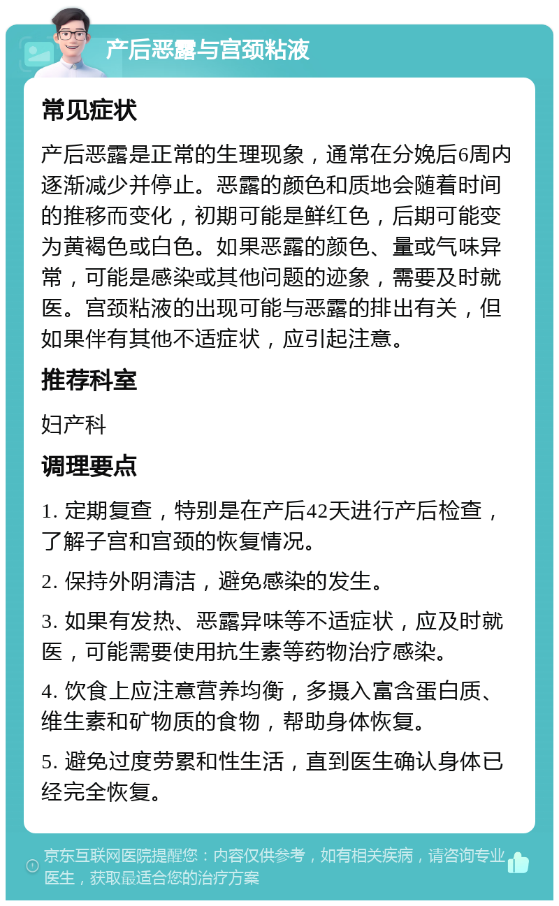 产后恶露与宫颈粘液 常见症状 产后恶露是正常的生理现象，通常在分娩后6周内逐渐减少并停止。恶露的颜色和质地会随着时间的推移而变化，初期可能是鲜红色，后期可能变为黄褐色或白色。如果恶露的颜色、量或气味异常，可能是感染或其他问题的迹象，需要及时就医。宫颈粘液的出现可能与恶露的排出有关，但如果伴有其他不适症状，应引起注意。 推荐科室 妇产科 调理要点 1. 定期复查，特别是在产后42天进行产后检查，了解子宫和宫颈的恢复情况。 2. 保持外阴清洁，避免感染的发生。 3. 如果有发热、恶露异味等不适症状，应及时就医，可能需要使用抗生素等药物治疗感染。 4. 饮食上应注意营养均衡，多摄入富含蛋白质、维生素和矿物质的食物，帮助身体恢复。 5. 避免过度劳累和性生活，直到医生确认身体已经完全恢复。