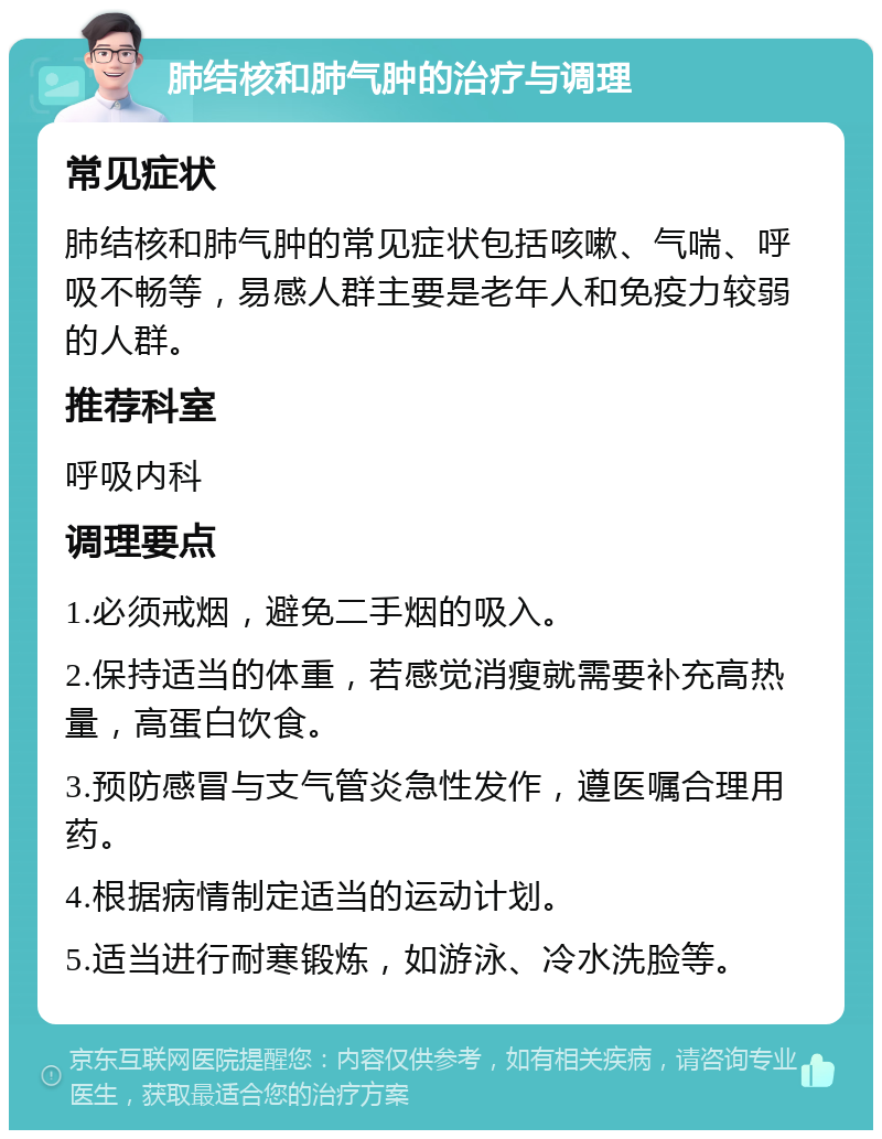 肺结核和肺气肿的治疗与调理 常见症状 肺结核和肺气肿的常见症状包括咳嗽、气喘、呼吸不畅等，易感人群主要是老年人和免疫力较弱的人群。 推荐科室 呼吸内科 调理要点 1.必须戒烟，避免二手烟的吸入。 2.保持适当的体重，若感觉消瘦就需要补充高热量，高蛋白饮食。 3.预防感冒与支气管炎急性发作，遵医嘱合理用药。 4.根据病情制定适当的运动计划。 5.适当进行耐寒锻炼，如游泳、冷水洗脸等。