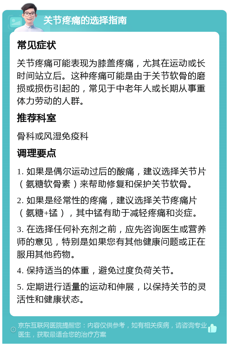 关节疼痛的选择指南 常见症状 关节疼痛可能表现为膝盖疼痛，尤其在运动或长时间站立后。这种疼痛可能是由于关节软骨的磨损或损伤引起的，常见于中老年人或长期从事重体力劳动的人群。 推荐科室 骨科或风湿免疫科 调理要点 1. 如果是偶尔运动过后的酸痛，建议选择关节片（氨糖软骨素）来帮助修复和保护关节软骨。 2. 如果是经常性的疼痛，建议选择关节疼痛片（氨糖+锰），其中锰有助于减轻疼痛和炎症。 3. 在选择任何补充剂之前，应先咨询医生或营养师的意见，特别是如果您有其他健康问题或正在服用其他药物。 4. 保持适当的体重，避免过度负荷关节。 5. 定期进行适量的运动和伸展，以保持关节的灵活性和健康状态。