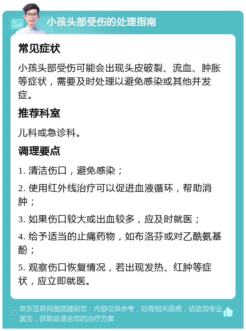 小孩头部受伤的处理指南 常见症状 小孩头部受伤可能会出现头皮破裂、流血、肿胀等症状，需要及时处理以避免感染或其他并发症。 推荐科室 儿科或急诊科。 调理要点 1. 清洁伤口，避免感染； 2. 使用红外线治疗可以促进血液循环，帮助消肿； 3. 如果伤口较大或出血较多，应及时就医； 4. 给予适当的止痛药物，如布洛芬或对乙酰氨基酚； 5. 观察伤口恢复情况，若出现发热、红肿等症状，应立即就医。