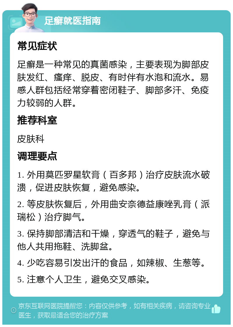 足癣就医指南 常见症状 足癣是一种常见的真菌感染，主要表现为脚部皮肤发红、瘙痒、脱皮、有时伴有水泡和流水。易感人群包括经常穿着密闭鞋子、脚部多汗、免疫力较弱的人群。 推荐科室 皮肤科 调理要点 1. 外用莫匹罗星软膏（百多邦）治疗皮肤流水破溃，促进皮肤恢复，避免感染。 2. 等皮肤恢复后，外用曲安奈德益康唑乳膏（派瑞松）治疗脚气。 3. 保持脚部清洁和干燥，穿透气的鞋子，避免与他人共用拖鞋、洗脚盆。 4. 少吃容易引发出汗的食品，如辣椒、生葱等。 5. 注意个人卫生，避免交叉感染。