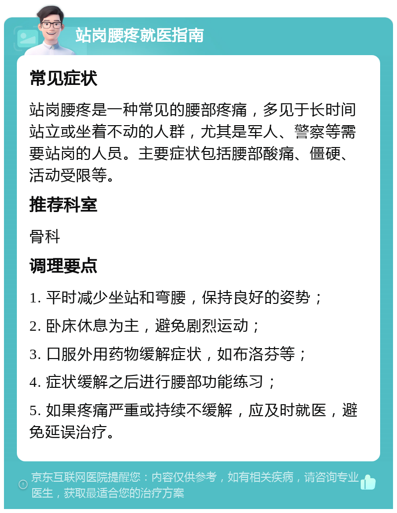 站岗腰疼就医指南 常见症状 站岗腰疼是一种常见的腰部疼痛，多见于长时间站立或坐着不动的人群，尤其是军人、警察等需要站岗的人员。主要症状包括腰部酸痛、僵硬、活动受限等。 推荐科室 骨科 调理要点 1. 平时减少坐站和弯腰，保持良好的姿势； 2. 卧床休息为主，避免剧烈运动； 3. 口服外用药物缓解症状，如布洛芬等； 4. 症状缓解之后进行腰部功能练习； 5. 如果疼痛严重或持续不缓解，应及时就医，避免延误治疗。