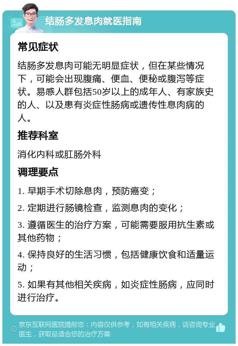 结肠多发息肉就医指南 常见症状 结肠多发息肉可能无明显症状，但在某些情况下，可能会出现腹痛、便血、便秘或腹泻等症状。易感人群包括50岁以上的成年人、有家族史的人、以及患有炎症性肠病或遗传性息肉病的人。 推荐科室 消化内科或肛肠外科 调理要点 1. 早期手术切除息肉，预防癌变； 2. 定期进行肠镜检查，监测息肉的变化； 3. 遵循医生的治疗方案，可能需要服用抗生素或其他药物； 4. 保持良好的生活习惯，包括健康饮食和适量运动； 5. 如果有其他相关疾病，如炎症性肠病，应同时进行治疗。