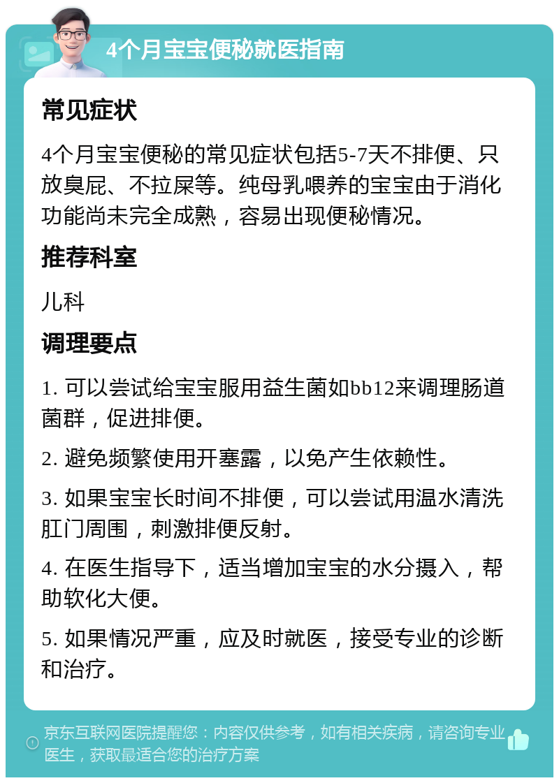 4个月宝宝便秘就医指南 常见症状 4个月宝宝便秘的常见症状包括5-7天不排便、只放臭屁、不拉屎等。纯母乳喂养的宝宝由于消化功能尚未完全成熟，容易出现便秘情况。 推荐科室 儿科 调理要点 1. 可以尝试给宝宝服用益生菌如bb12来调理肠道菌群，促进排便。 2. 避免频繁使用开塞露，以免产生依赖性。 3. 如果宝宝长时间不排便，可以尝试用温水清洗肛门周围，刺激排便反射。 4. 在医生指导下，适当增加宝宝的水分摄入，帮助软化大便。 5. 如果情况严重，应及时就医，接受专业的诊断和治疗。