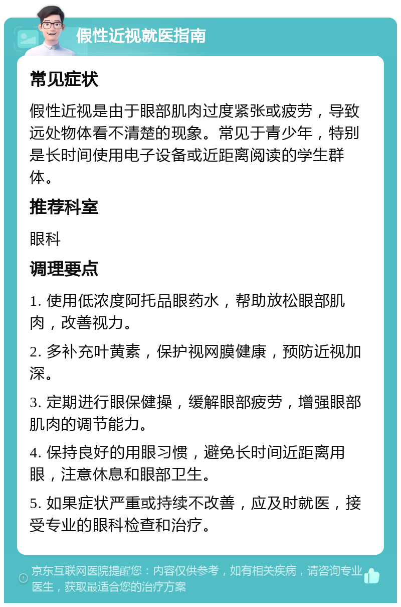 假性近视就医指南 常见症状 假性近视是由于眼部肌肉过度紧张或疲劳，导致远处物体看不清楚的现象。常见于青少年，特别是长时间使用电子设备或近距离阅读的学生群体。 推荐科室 眼科 调理要点 1. 使用低浓度阿托品眼药水，帮助放松眼部肌肉，改善视力。 2. 多补充叶黄素，保护视网膜健康，预防近视加深。 3. 定期进行眼保健操，缓解眼部疲劳，增强眼部肌肉的调节能力。 4. 保持良好的用眼习惯，避免长时间近距离用眼，注意休息和眼部卫生。 5. 如果症状严重或持续不改善，应及时就医，接受专业的眼科检查和治疗。