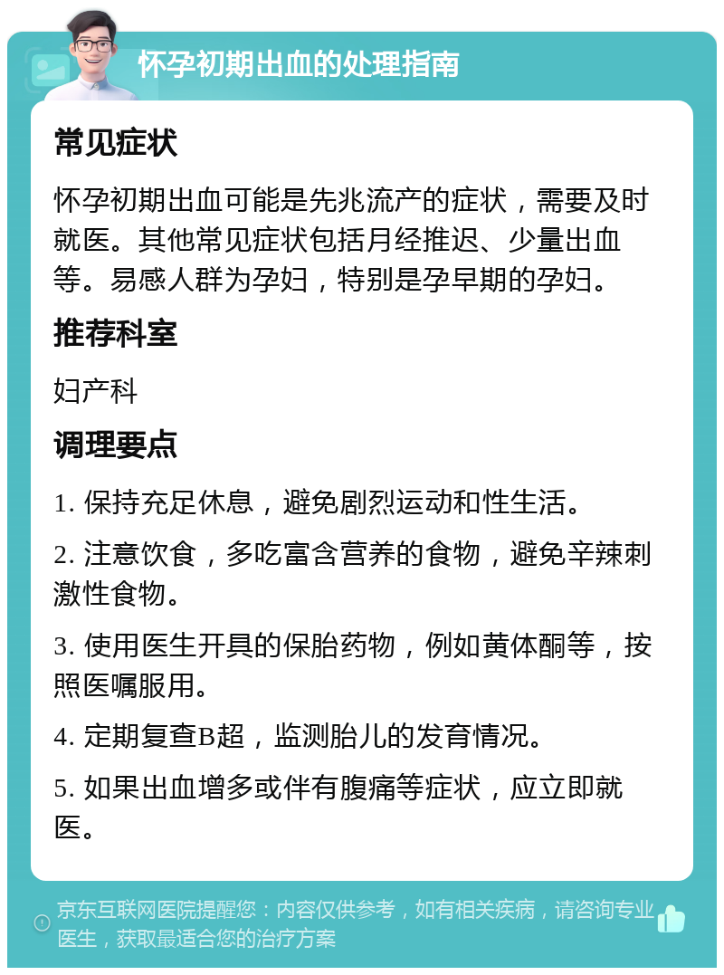 怀孕初期出血的处理指南 常见症状 怀孕初期出血可能是先兆流产的症状，需要及时就医。其他常见症状包括月经推迟、少量出血等。易感人群为孕妇，特别是孕早期的孕妇。 推荐科室 妇产科 调理要点 1. 保持充足休息，避免剧烈运动和性生活。 2. 注意饮食，多吃富含营养的食物，避免辛辣刺激性食物。 3. 使用医生开具的保胎药物，例如黄体酮等，按照医嘱服用。 4. 定期复查B超，监测胎儿的发育情况。 5. 如果出血增多或伴有腹痛等症状，应立即就医。