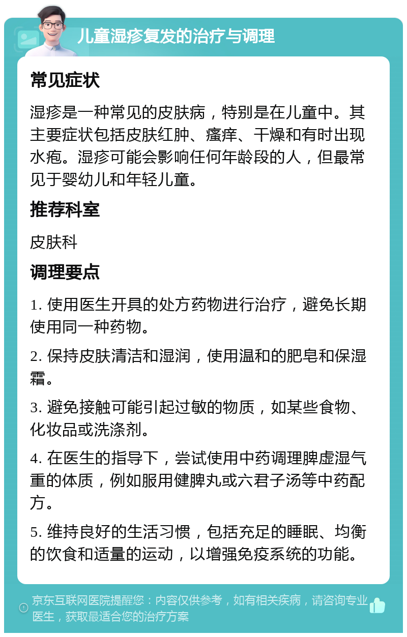 儿童湿疹复发的治疗与调理 常见症状 湿疹是一种常见的皮肤病，特别是在儿童中。其主要症状包括皮肤红肿、瘙痒、干燥和有时出现水疱。湿疹可能会影响任何年龄段的人，但最常见于婴幼儿和年轻儿童。 推荐科室 皮肤科 调理要点 1. 使用医生开具的处方药物进行治疗，避免长期使用同一种药物。 2. 保持皮肤清洁和湿润，使用温和的肥皂和保湿霜。 3. 避免接触可能引起过敏的物质，如某些食物、化妆品或洗涤剂。 4. 在医生的指导下，尝试使用中药调理脾虚湿气重的体质，例如服用健脾丸或六君子汤等中药配方。 5. 维持良好的生活习惯，包括充足的睡眠、均衡的饮食和适量的运动，以增强免疫系统的功能。