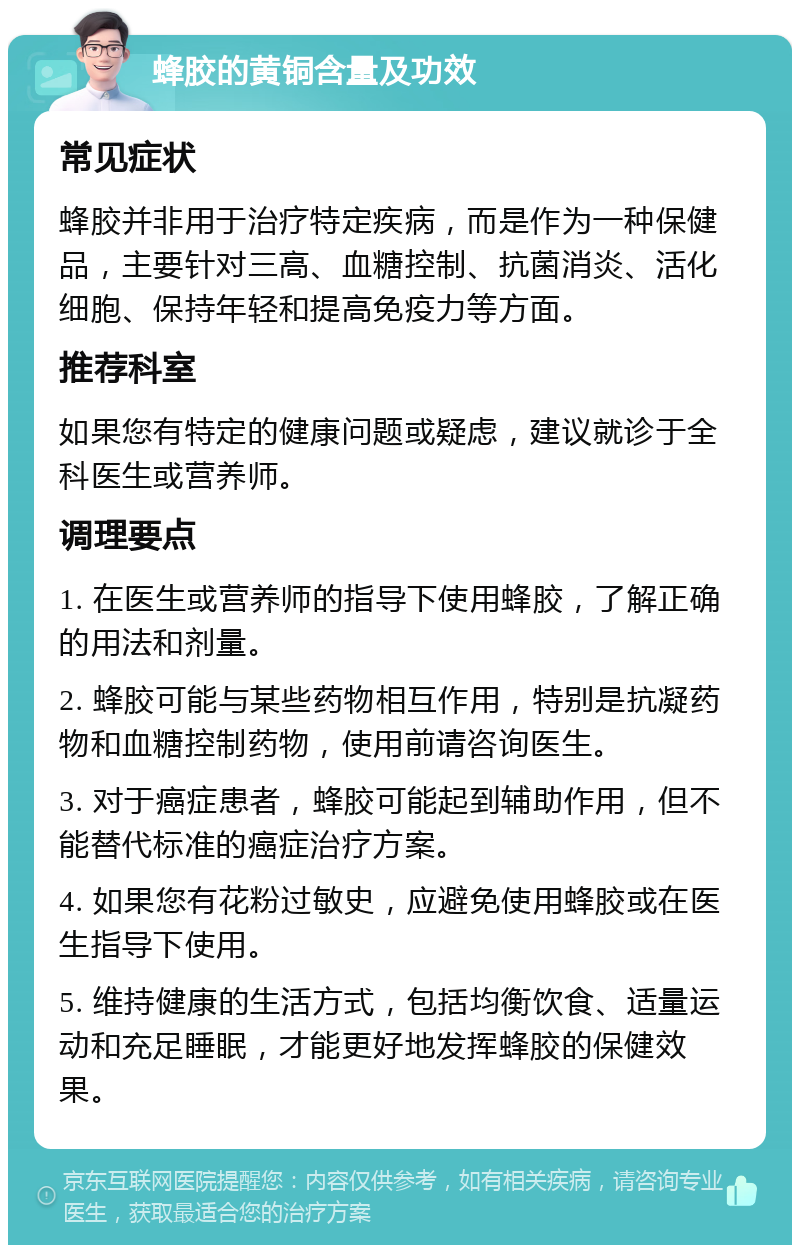 蜂胶的黄铜含量及功效 常见症状 蜂胶并非用于治疗特定疾病，而是作为一种保健品，主要针对三高、血糖控制、抗菌消炎、活化细胞、保持年轻和提高免疫力等方面。 推荐科室 如果您有特定的健康问题或疑虑，建议就诊于全科医生或营养师。 调理要点 1. 在医生或营养师的指导下使用蜂胶，了解正确的用法和剂量。 2. 蜂胶可能与某些药物相互作用，特别是抗凝药物和血糖控制药物，使用前请咨询医生。 3. 对于癌症患者，蜂胶可能起到辅助作用，但不能替代标准的癌症治疗方案。 4. 如果您有花粉过敏史，应避免使用蜂胶或在医生指导下使用。 5. 维持健康的生活方式，包括均衡饮食、适量运动和充足睡眠，才能更好地发挥蜂胶的保健效果。