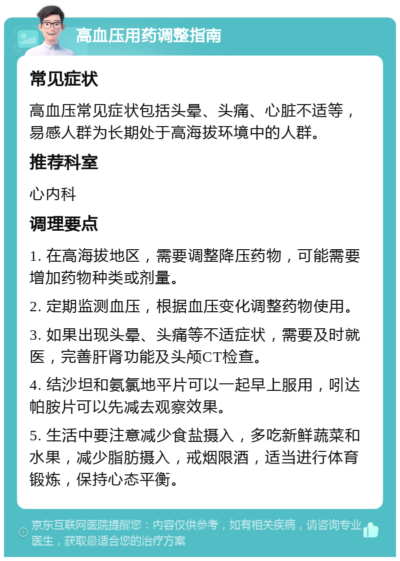 高血压用药调整指南 常见症状 高血压常见症状包括头晕、头痛、心脏不适等，易感人群为长期处于高海拔环境中的人群。 推荐科室 心内科 调理要点 1. 在高海拔地区，需要调整降压药物，可能需要增加药物种类或剂量。 2. 定期监测血压，根据血压变化调整药物使用。 3. 如果出现头晕、头痛等不适症状，需要及时就医，完善肝肾功能及头颅CT检查。 4. 结沙坦和氨氯地平片可以一起早上服用，吲达帕胺片可以先减去观察效果。 5. 生活中要注意减少食盐摄入，多吃新鲜蔬菜和水果，减少脂肪摄入，戒烟限酒，适当进行体育锻炼，保持心态平衡。