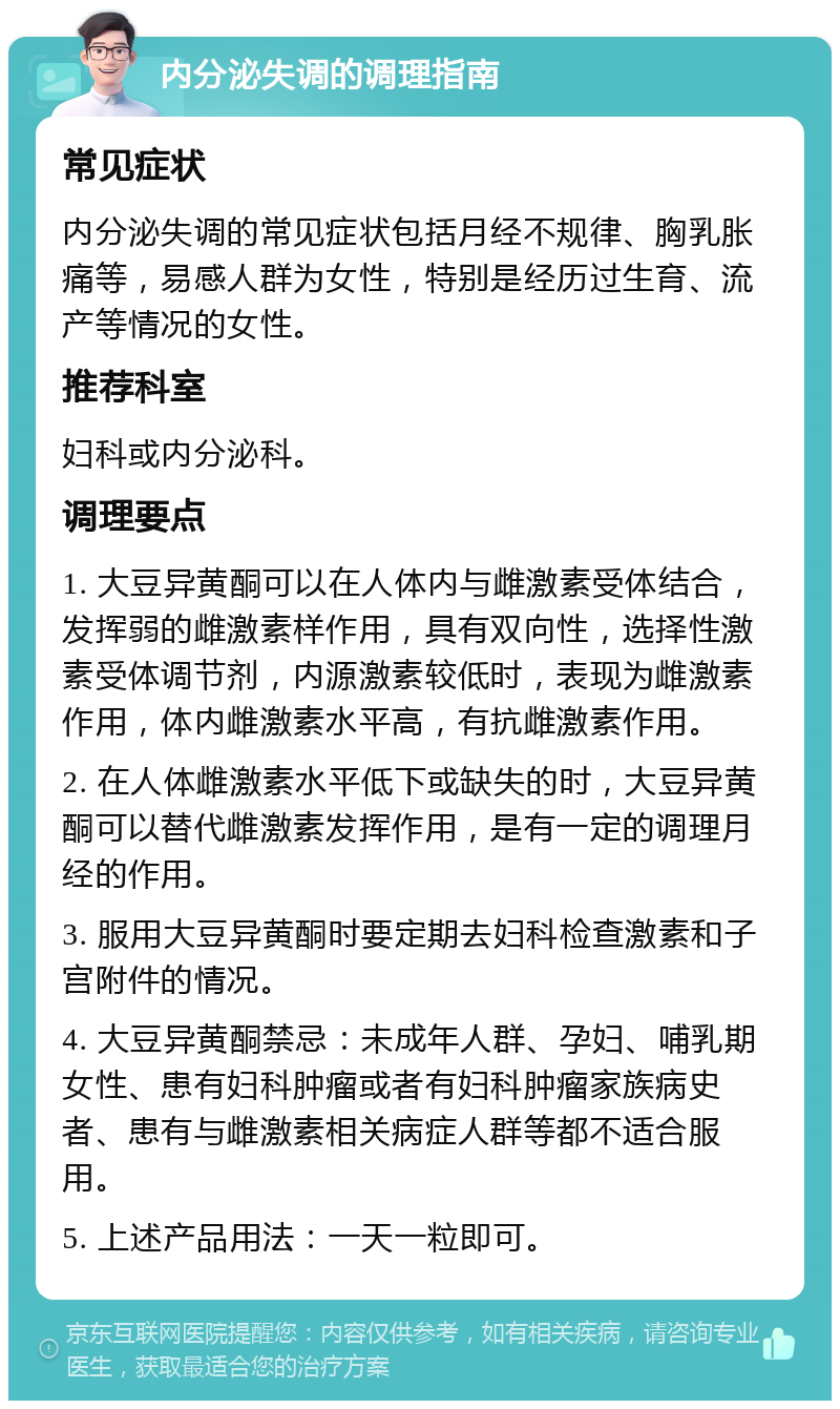 内分泌失调的调理指南 常见症状 内分泌失调的常见症状包括月经不规律、胸乳胀痛等，易感人群为女性，特别是经历过生育、流产等情况的女性。 推荐科室 妇科或内分泌科。 调理要点 1. 大豆异黄酮可以在人体内与雌激素受体结合，发挥弱的雌激素样作用，具有双向性，选择性激素受体调节剂，内源激素较低时，表现为雌激素作用，体内雌激素水平高，有抗雌激素作用。 2. 在人体雌激素水平低下或缺失的时，大豆异黄酮可以替代雌激素发挥作用，是有一定的调理月经的作用。 3. 服用大豆异黄酮时要定期去妇科检查激素和子宫附件的情况。 4. 大豆异黄酮禁忌：未成年人群、孕妇、哺乳期女性、患有妇科肿瘤或者有妇科肿瘤家族病史者、患有与雌激素相关病症人群等都不适合服用。 5. 上述产品用法：一天一粒即可。