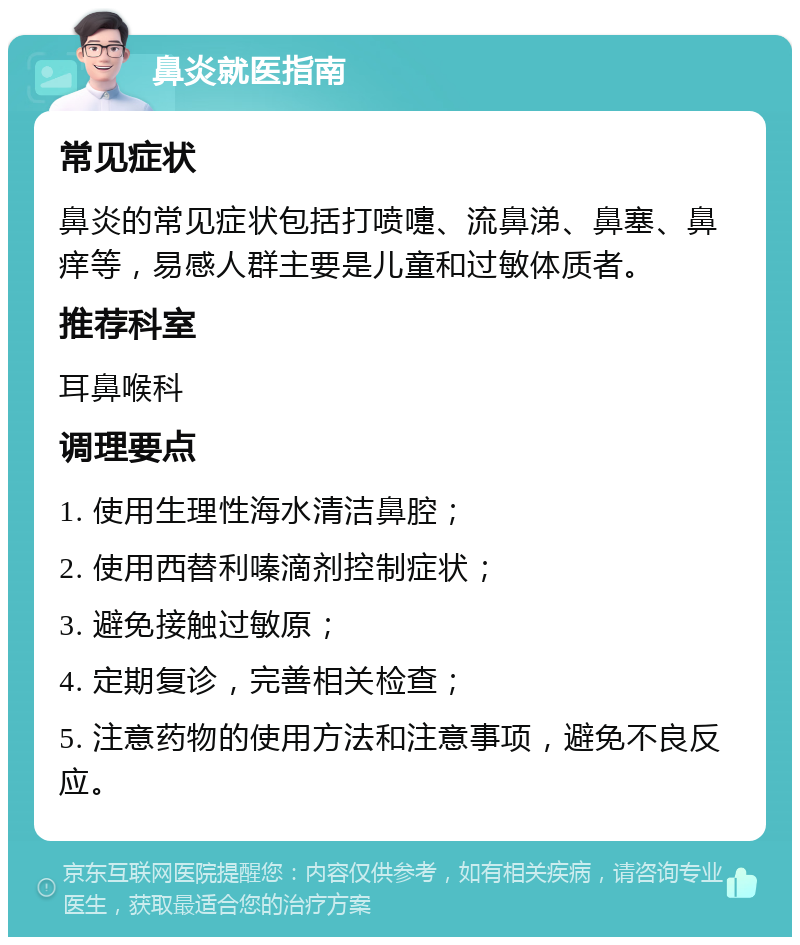 鼻炎就医指南 常见症状 鼻炎的常见症状包括打喷嚏、流鼻涕、鼻塞、鼻痒等，易感人群主要是儿童和过敏体质者。 推荐科室 耳鼻喉科 调理要点 1. 使用生理性海水清洁鼻腔； 2. 使用西替利嗪滴剂控制症状； 3. 避免接触过敏原； 4. 定期复诊，完善相关检查； 5. 注意药物的使用方法和注意事项，避免不良反应。