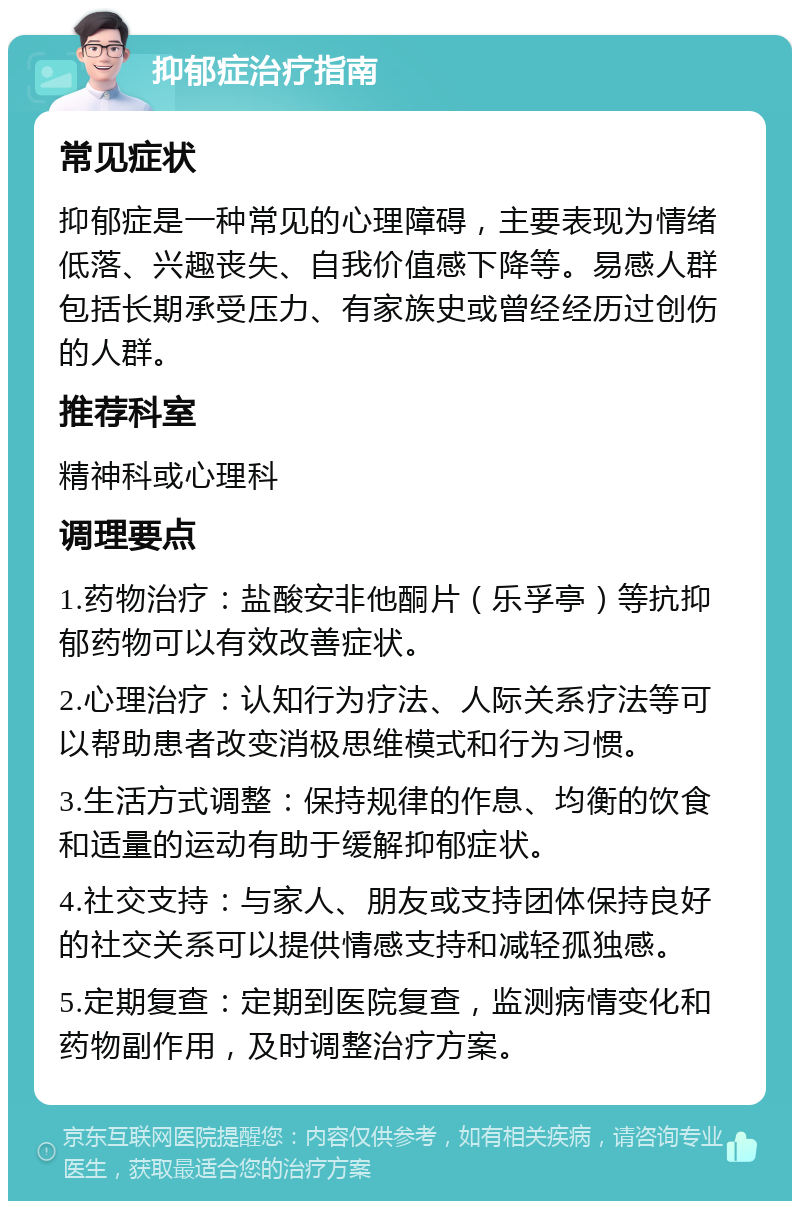 抑郁症治疗指南 常见症状 抑郁症是一种常见的心理障碍，主要表现为情绪低落、兴趣丧失、自我价值感下降等。易感人群包括长期承受压力、有家族史或曾经经历过创伤的人群。 推荐科室 精神科或心理科 调理要点 1.药物治疗：盐酸安非他酮片（乐孚亭）等抗抑郁药物可以有效改善症状。 2.心理治疗：认知行为疗法、人际关系疗法等可以帮助患者改变消极思维模式和行为习惯。 3.生活方式调整：保持规律的作息、均衡的饮食和适量的运动有助于缓解抑郁症状。 4.社交支持：与家人、朋友或支持团体保持良好的社交关系可以提供情感支持和减轻孤独感。 5.定期复查：定期到医院复查，监测病情变化和药物副作用，及时调整治疗方案。