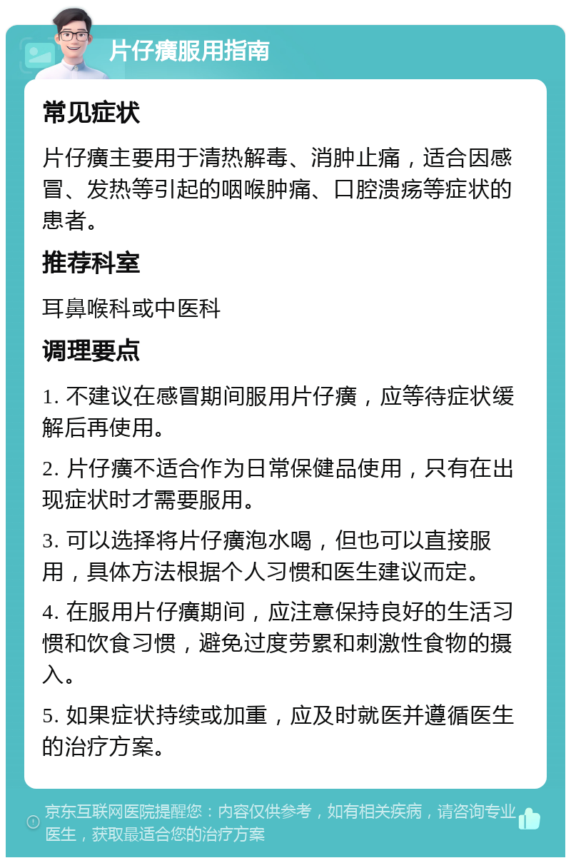 片仔癀服用指南 常见症状 片仔癀主要用于清热解毒、消肿止痛，适合因感冒、发热等引起的咽喉肿痛、口腔溃疡等症状的患者。 推荐科室 耳鼻喉科或中医科 调理要点 1. 不建议在感冒期间服用片仔癀，应等待症状缓解后再使用。 2. 片仔癀不适合作为日常保健品使用，只有在出现症状时才需要服用。 3. 可以选择将片仔癀泡水喝，但也可以直接服用，具体方法根据个人习惯和医生建议而定。 4. 在服用片仔癀期间，应注意保持良好的生活习惯和饮食习惯，避免过度劳累和刺激性食物的摄入。 5. 如果症状持续或加重，应及时就医并遵循医生的治疗方案。