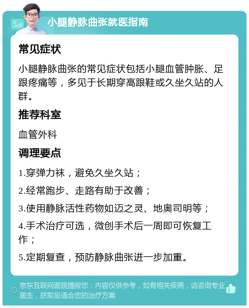 小腿静脉曲张就医指南 常见症状 小腿静脉曲张的常见症状包括小腿血管肿胀、足跟疼痛等，多见于长期穿高跟鞋或久坐久站的人群。 推荐科室 血管外科 调理要点 1.穿弹力袜，避免久坐久站； 2.经常跑步、走路有助于改善； 3.使用静脉活性药物如迈之灵、地奥司明等； 4.手术治疗可选，微创手术后一周即可恢复工作； 5.定期复查，预防静脉曲张进一步加重。