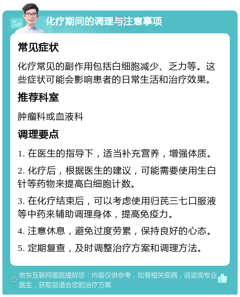 化疗期间的调理与注意事项 常见症状 化疗常见的副作用包括白细胞减少、乏力等。这些症状可能会影响患者的日常生活和治疗效果。 推荐科室 肿瘤科或血液科 调理要点 1. 在医生的指导下，适当补充营养，增强体质。 2. 化疗后，根据医生的建议，可能需要使用生白针等药物来提高白细胞计数。 3. 在化疗结束后，可以考虑使用归芪三七口服液等中药来辅助调理身体，提高免疫力。 4. 注意休息，避免过度劳累，保持良好的心态。 5. 定期复查，及时调整治疗方案和调理方法。