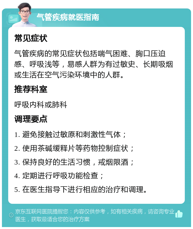 气管疾病就医指南 常见症状 气管疾病的常见症状包括喘气困难、胸口压迫感、呼吸浅等，易感人群为有过敏史、长期吸烟或生活在空气污染环境中的人群。 推荐科室 呼吸内科或肺科 调理要点 1. 避免接触过敏原和刺激性气体； 2. 使用茶碱缓释片等药物控制症状； 3. 保持良好的生活习惯，戒烟限酒； 4. 定期进行呼吸功能检查； 5. 在医生指导下进行相应的治疗和调理。