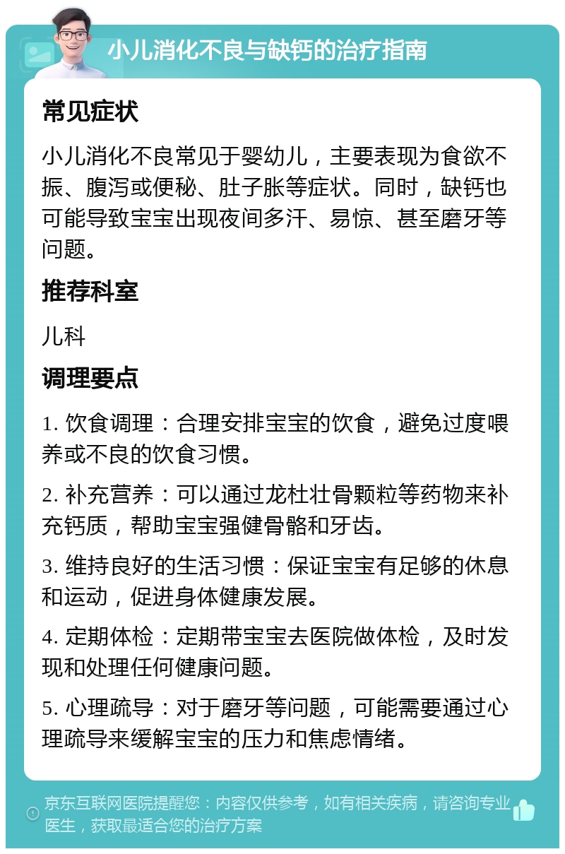 小儿消化不良与缺钙的治疗指南 常见症状 小儿消化不良常见于婴幼儿，主要表现为食欲不振、腹泻或便秘、肚子胀等症状。同时，缺钙也可能导致宝宝出现夜间多汗、易惊、甚至磨牙等问题。 推荐科室 儿科 调理要点 1. 饮食调理：合理安排宝宝的饮食，避免过度喂养或不良的饮食习惯。 2. 补充营养：可以通过龙杜壮骨颗粒等药物来补充钙质，帮助宝宝强健骨骼和牙齿。 3. 维持良好的生活习惯：保证宝宝有足够的休息和运动，促进身体健康发展。 4. 定期体检：定期带宝宝去医院做体检，及时发现和处理任何健康问题。 5. 心理疏导：对于磨牙等问题，可能需要通过心理疏导来缓解宝宝的压力和焦虑情绪。